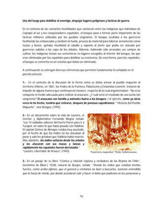 16
Uso del fuego para debilitar al enemigo, despejar lugares peligrosos y tácticas de guerra.
En el contexto de las contantes hostilidades que existieron entre los indígenas que habitaban de
Copiapó al sur y los conquistadores españoles, el bosque pasó a formar parte importante de las
tácticas militares utilizadas por los pueblos originarios. El bosque ocultaba a los guerreros
facilitando las emboscadas y también la huida, proveía de material para fabricar armamento como
mazas y lanzas, quitaba movilidad al caballo y exponía al jinete que podía ser atacado por
guerreros subidos a las copa de los árboles. Además, habiendo sido arrasados sus campos de
cultivo, los indígenas tenían sus sementeras en lugares escogidos al interior del bosque, las que
eran eliminadas por los españoles para debilitar su resistencia. De esta forma, para los españoles,
el bosque se convertía en un estorbo que debía ser eliminado.
A continuación se entregan diversas referencias que permiten fundamentar lo señalado en el
párrafo anterior:
1.- En el contexto de la discusión de la forma como se debía anexar al pueblo mapuche al
territorio chileno, en 1861, los frailes de la frontera, Palaviccino y Estanislao Leonetti, trataron de
impedir de alguna manera que continuara la masacre, respecto de lo cual argumentaban: “No es la
conquista el medio adecuado para civilizar al araucano. ¿Y cuál sería el resultado de una lucha tan
sangrienta? El araucano con familia y animales huiría a los bosques, i el ejército, como ya otras
veces lo ha hecho, tendría que retirarse, después de penosas expediciones.”“Historia del Pueblo
Mapuche”. José Bengoa. (1995).
2.- En un documento sobre la vida de Lautaro, el
escritor y diplomático Fernando Alegría señala:
“Los 14 soldados salieron del fuerte Puren para ir a
Tucapel, sin saber lo que había pasado con Valdivia.
El capitán Gómez de Almagro estaba muy asustado,
por el hecho de que los indios no los atacaban al
pasar y solo les gritaban que Valdivia había muerto.
Más adelante, los indios saltaron desde los árboles
y los atacaron con sus mazas y lanzas y
rápidamente los españoles fueron derrotados.”
“Lautaro, Libertador de Arauco”.(1943). “Guerreros mapuches” Pedro Subercaseaux.
3.- En un pasaje de su libro “Crónica y relación copiosa y verdadera de las Reynos de Chile”,
Gerónimo de Bibar,( 1558), natural de Burgos, señala: “Viendo los indios que estaban hechos
fuertes, como arriba dijimos, que el general y cristianos no iban a buscarlos, tuvieron entendido
que lo hacía de miedo, por donde acordaron salir y hacer el daño que pudiesen en los yanaconas y
 