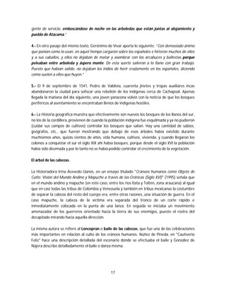 17
gente de servicio, emboscándose de noche en las arboledas que están juntas al alojamiento y
pueblo de Atacama.”
4.- En otro pasaje del mismo texto, Gerónimo de Vivar aporta lo siguiente: “Con demasiado ánimo
que ponían como lo usan, en aquel tiempo cargaron sobre los españoles e hirieron muchos de ellos
y a sus caballos, y ellos no dejaban de matar y asombrar con los arcabuces y ballestas porque
peleaban entre arboleda y áspero monte. De esta suerte salieron a lo llano con gran trabajo.
Puesto que habían salido, no dejaban los indios de herir crudamente en los españoles, diciendo
como suelen a ellos que huyen.”
5.- El 9 de septiembre de 1541, Pedro de Valdivia, cuarenta jinetes y tropas auxiliares incas
abandonaron la ciudad para sofocar una rebelión de los indígenas cerca de Cachapoal. Apenas
llegada la mañana del día siguiente, una joven yanacona volvió con la noticia de que los bosques
periféricos al asentamiento se encontraban llenos de indígenas hostiles.
6.- La Historia geográfica muestra que efectivamente son nuevos los bosques de los llanos del sur,
no los de la cordillera, provienen de cuando la población indígena fue esquilmada y ya no pudieron
(cuidar sus campos de cultivos) controlar los bosques que salían. Hay una cantidad de sabios,
geógrafos, etc., que fueron mostrando que debajo de esos árboles había existido durante
muchísimos años, quizás cientos de años, vida humana, cultivos, vivienda, y cuando llegaron los
colonos a conquistar el sur el siglo XIX ahí había bosques, porque desde el siglo XVI la población
había sido diezmada y por lo tanto no se había podido controlar el crecimiento de la vegetación.
El árbol de las cabezas.
La Historiadora Irma Acevedo Llanos, en un ensayo titulado "Cráneos humanos como Objeto de
Culto: Visión del Mundo Andino y Mapuche a través de las Crónicas (Siglo XVI)" (1995) señala que
en el mundo andino y mapuche (en este caso, entre los ríos Itata y Toltén, zona araucana) al igual
que en casi todas las tribus de Colombia y Venezuela y también en tribus mexicanas la costumbre
de separar la cabeza del resto del cuerpo era, entre otras razones, una situación de guerra. En el
caso mapuche, la cabeza de la víctima era separada del tronco de un corte rápido e
inmediatamente colocada en la punta de una lanza. En seguida se iniciaba un movimiento
amenazador de los guerreros orientado hacia la tierra de sus enemigos, puesto el rostro del
decapitado mirando hacia aquella dirección.
La misma autora se refiere al Loncoprún o baile de las cabezas, que fue una de las celebraciones
más importantes en relación al culto de los cráneos humanos. Núñez de Pineda, en "Cautiverio
Feliz" hace una descripción detallada del escenario donde se efectuaba el baile y González de
Nájera describe detalladamente el baile o danza misma.
 