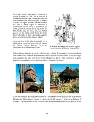 18
En su libro titulado “Desengaño y reparo de la
guerra en Reino de Chile”, en el Capítulo II
titulado: de la manera que celebran los indios sus
más solemnes bailes y fiestas, página 54, Alonso
González de Najera de forma narrada describe
ese baile o danza, según se transcribe a
continuación: “En lo alto a la redonda de sus
ramas, ponen las cabezas de los españoles que
han muerto, cada una en su rama, de manera
que se ven los rostros desde fuera, las cuales
tienen adornadas de flores y guirnaldas, y aún les
ponen sus mismos zarcillos algunas indias.”
La escena descrita ha sido reconstruida en el
dibujo que se muestra al costado de este párrafo
por Patricio Cisterna Alvarado, Doctor en
Etnohistoria de la Universidad de Chile.
El Árbol de las Cabezas descrito por el cronista
Alonso González de Nájera en el sur de Chile,
En las imágenes siguientes se muestra el Rehue, que es el altar de los mapuches, enterrado afuera
de la ruca se utiliza para marcar el movimiento del día, las constelaciones, el sol, la luna, el tiempo
y las estaciones del año; suele tener forma antropomorfa de un rostro humano en su parte
superior que simboliza la conexión entre el hombre mapuche y el cosmos.
Es en este contexto que se puede interpretar a cabalidad el efecto que tuvo en los guerreros
liderados por Michimalonco, cuando en número de 20.000 atacaron y destruyeron Santiago el
domingo 11 de septiembre de 154, cuando encontraron en el suelo las cabezas decapitadas de los
 