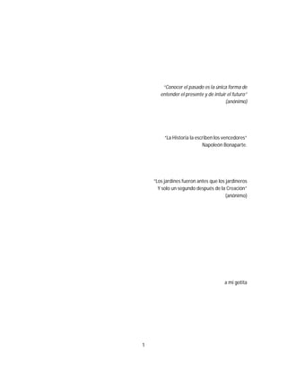 1
“Conocer el pasado es la única forma de
entender el presente y de intuir el futuro”
(anónimo)
“La Historia la escriben los vencedores”
Napoleón Bonaparte.
“Los jardines fueron antes que los jardineros
Y solo un segundo después de la Creación”
(anónimo)
a mi gotita
 