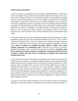 20
Pérdida de bosques del siglo XIX
En 1810 se estimaba que la población de Chile alcanzaba los 800.000 habitantes, 200.000 de los
cuales eran indígenas, los que estaban repartidos desde el norte hasta Concepción y más al sur,
por la costa, en Valdivia y Chiloé. Con la creación de la República, el nuevo gobierno necesitaba
activar la economía del país, para lo cual, entre otras medidas se debió recurrir a la contratación
de naturalistas europeos para catastrar los recursos naturales disponibles. Con ese cúmulo de
información especializada se estaría en condiciones de tomar las decisiones políticas adecuadas
para planificar su aprovechamiento. Al mismo tiempo, y una vez obtenidos los resultados de dicha
exploración, los estudios se publicaban como obras científicas en formato libro, artículos de
prensa o revista, de manera de apoyar y difundir el conocimiento científico en las nuevas
instituciones de carácter formativas como el Instituto Nacional (1818) y la Universidad de Chile
(1842).
Es importante resaltar que al inicio de la República aún quedaba abundante bosque en los valles y
quebradas de nuestro país. Así lo relata el historiador Thaddaeus Haenke (1761 - 1817), en su libro
“Descripción del Reyno de Chile”, al referirse al camino entre Coquimbo y Punitaqui, señala que:
entraron a "un caxón de la Cuesta del cura o Martencillo, pequeño valle agostado y escaso de
aguas: cúbrese, no obstante, de variedades de plantas, arbustos y árboles, más o menos
frondoso a proporción de su proximidad al agua". Observaba que, en general, los hombres
habitaban las quebradas y valles, en cambio "los parajes altos son solitarios". Así al llegar a Samo
Alto se encontró con un hermoso valle, por el cual pasamos, recreando nuevamente la vista con
los árboles y arbustos verdes que crecen en su umbría (y) se contrapone con la aridez de las
montañas que le cercan.
En este contexto el conocimiento del territorio y la naturaleza se enmarcaba así en la intensión de
articular e intervenir el espacio, y con ello poder explotarlo económicamente y planificar las obras
públicas adecuadas, donde el bosque debía ser un elemento de la mayor importancia. En 1830 el
gobierno contrató al profesor francés de Física e Historia Natural, Claudio Gay, para realizar un
reconocimiento del territorio y un catastro de los recursos botánicos, zoológicos, minerales,
geográficos y sociales del país. Hasta ese entonces, el estudio de la historia natural de nuestro
territorio había sido realizado por extranjeros que reportaban los conocimientos adquiridos a sus
propios gobiernos, entre los que destacaron los ingleses John Byron, James Cook y el Capitán Fitz
Roy junto a Charles Darwin, y franceses, como Louis Feuillé, Bougainville y J.S.C Dumont D'Urville y
Alcide D'Orbigny, entre otros.
En octubre de 1839, Carlos Durant des Maisons envió a Pedro Mena, Director de la Sociedad de
Agricultura “un cajoncito de semillas” que contenía más de cien especies de árboles, para que “se
 