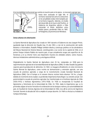 24
A la inestabilidad institucional que existía en nuestro país en la época, es necesario agregar que
hasta bien avanzado el siglo XIX, el
territorio nacional tal como lo conocemos
en la actualidad estaba interrumpido por
el territorio mapuche. Además, en medio
del desarrollo de la Guerra del Pacífico, el
Gobierno de Argentina solicitó a Chile
concordar el límite definitivo entre
ambos países, perdiendo Chile en 1881,
la Patagonia y la provincia de Mendoza.
Zonas urbanas sin arborización
La Quinta Normal de Agricultura fue creada en 1841 durante el Gobierno de José Joaquín Prieto,
quedando bajo la dirección de Claudio Gay. El año 1853, a raíz de la construcción del Jardín
Botánico e Invernadero, Rodulfo Philippi también diseña y construye jardines en los alrededores
del Museo Nacional de Historia Natural, constituyendo a ese sector de la capital de Chile en el
primer Parque Urbano Público de nuestro país, el que actualmente ocupa una superficie de 36
hectáreas y en su interior tiene una importante muestra de arbolado urbano, varios museos,
diversas instalaciones administrativas y una laguna artificial.
Originalmente la Quinta Normal de Agricultura eran 25 ha. compradas en 1838 para la
experimentación agrícola de la Sociedad Nacional de Agricultura (SNA). En ellas Claudio Gay plantó
especies para la producción de alimentos. En 1842, se inaugura oficialmente en estos terrenos la
Quinta Normal de Agricultura, como recinto de demostración y extensión agrícola, con una
escuela de prácticos agrícolas a cargo de la recientemente creada Sociedad Nacional de
Agricultura (SNA). Con el tiempo se le anexan chacras vecinas hasta alcanzar 134 ha. y luego,
debido al crecimiento de la ciudad, va perdiendo importancia hasta llegar a su tamaño actual. Con
posterioridad la escuela de prácticos agrícolas fue transformada en el Instituto Agrícola de Chile
(1876-1915) e Instituto Agronómico (1915-1928). En 1928 es incorporada la Facultad de
Agronomía y Veterinaria de la Universidad de Chile. En 1952, dada la importancia que se le
pretendía asignar al sector forestal en la ordenación de los bosques nativos y la sustentabilidad del
país, la Facultad de Ciencias Agrarias de la Universidad de Chile crea allí la carrera de Ingeniería
Forestal. Durante la década del '60 se amplió el cuerpo docente. En 1969 se efectuó su traslado al
Campus Antumapu.
 