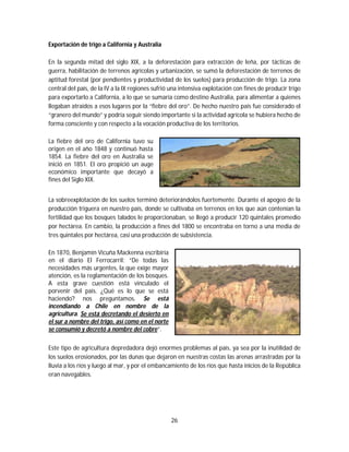 26
Exportación de trigo a California y Australia
En la segunda mitad del siglo XIX, a la deforestación para extracción de leña, por tácticas de
guerra, habilitación de terrenos agrícolas y urbanización, se sumó la deforestación de terrenos de
aptitud forestal (por pendientes y productividad de los suelos) para producción de trigo. La zona
central del país, de la IV a la IX regiones sufrió una intensiva explotación con fines de producir trigo
para exportarlo a California, a lo que se sumaría como destino Australia, para alimentar a quienes
llegaban atraídos a esos lugares por la “fiebre del oro”. De hecho nuestro país fue considerado el
“granero del mundo” y podría seguir siendo importante si la actividad agrícola se hubiera hecho de
forma consciente y con respecto a la vocación productiva de los territorios.
La fiebre del oro de California tuvo su
origen en el año 1848 y continuó hasta
1854. La fiebre del oro en Australia se
inició en 1851. El oro propició un auge
económico importante que decayó a
fines del Siglo XIX.
La sobreexplotación de los suelos terminó deteriorándolos fuertemente. Durante el apogeo de la
producción triguera en nuestro país, donde se cultivaba en terrenos en los que aún contenían la
fertilidad que los bosques talados le proporcionaban, se llegó a producir 120 quintales promedio
por hectárea. En cambio, la producción a fines del 1800 se encontraba en torno a una media de
tres quintales por hectárea, casi una producción de subsistencia.
En 1870, Benjamín Vicuña Mackenna escribiría
en el diario El Ferrocarril: “De todas las
necesidades más urgentes, la que exige mayor
atención, es la reglamentación de los bosques.
A esta grave cuestión está vinculado el
porvenir del país. ¿Qué es lo que se está
haciendo? nos preguntamos. Se está
incendiando a Chile en nombre de la
agricultura. Se está decretando el desierto en
el sur a nombre del trigo, así como en el norte
se consumió y decretó a nombre del cobre”.
Este tipo de agricultura depredadora dejó enormes problemas al país, ya sea por la inutilidad de
los suelos erosionados, por las dunas que dejaron en nuestras costas las arenas arrastradas por la
lluvia a los ríos y luego al mar, y por el embancamiento de los ríos que hasta inicios de la República
eran navegables.
 