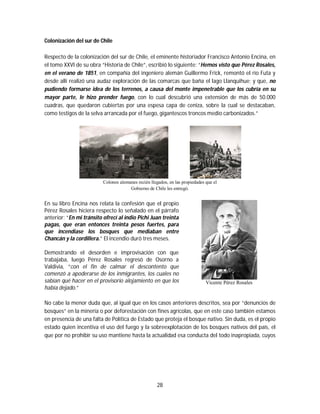 28
Colonización del sur de Chile
Respecto de la colonización del sur de Chile, el eminente historiador Francisco Antonio Encina, en
el tomo XXVI de su obra “Historia de Chile”, escribió lo siguiente: “Hemos visto que Pérez Rosales,
en el verano de 1851, en compañía del ingeniero alemán Guillermo Frick, remontó el río Futa y
desde allí realizó una audaz exploración de las comarcas que baña el lago Llanquihue; y que, no
pudiendo formarse idea de los terrenos, a causa del monte impenetrable que los cubría en su
mayor parte, le hizo prender fuego, con lo cual descubrió una extensión de más de 50.000
cuadras, que quedaron cubiertas por una espesa capa de ceniza, sobre la cual se destacaban,
como testigos de la selva arrancada por el fuego, gigantescos troncos medio carbonizados.”
Colonos alemanes recién llegados, en las propiedades que el
Gobierno de Chile les entregó.
En su libro Encina nos relata la confesión que el propio
Pérez Rosales hiciera respecto lo señalado en el párrafo
anterior: “En mi tránsito ofrecí al indio Pichi Juan treinta
pagas, que eran entonces treinta pesos fuertes, para
que incendiase los bosques que mediaban entre
Chancán y la cordillera.” El incendio duró tres meses.
Demostrando el desorden e improvisación con que
trabajaba, luego Pérez Rosales regresó de Osorno a
Valdivia, “con el fin de calmar el descontento que
comenzó a apoderarse de los inmigrantes, los cuales no
sabían qué hacer en el provisorio alojamiento en que los
había dejado.”
Vicente Pérez Rosales
No cabe la menor duda que, al igual que en los casos anteriores descritos, sea por “denuncios de
bosques” en la minería o por deforestación con fines agrícolas, que en este caso también estamos
en presencia de una falta de Política de Estado que proteja el bosque nativo. Sin duda, es el propio
estado quien incentiva el uso del fuego y la sobreexplotación de los bosques nativos del país, el
que por no prohibir su uso mantiene hasta la actualidad esa conducta del todo inapropiada, cuyos
 