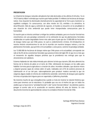 2
PRESENTACION
La mitad de los bosques naturales del planeta han sido destruidos en los últimos 8 mil años. Ya en
1912 Federico Albert estimaba que nuestro país había perdido 15 millones de hectáreas de bosque
nativo. Esta situación ha disminuido dramáticamente la capacidad de la Tierra para mantener su
equilibrio ecológico. En consecuencia, con altos niveles de CO2 emitidos a la atmósfera, la
desertificación, falta de agua y extinción de especies, el mundo se encuentre en la actualidad en
una situación de crisis ambiental que puede tener insospechadas consecuencias para la
humanidad.
En nuestro país se intenta contribuir a mitigar los cambios señalados, pero en el sector forestal nos
encontramos con una paradoja consistente en la estimación de que las plantaciones forestales
establecidas en suelos degradados tienen más valor para el país que las 13.000.000 de hectáreas
de bosque nativo que aún Chile posee, lo cual es evidentemente erróneo. Al introducimos en
nuestra historia encontraremos la raíz de lo ocurrido con nuestros bosques nativos y con las
plantaciones forestales, que permite en la actualidad, a unos pocos, sostener la paradoja señalada.
Las 13.000.000 de hectáreas de bosque nativo que Chile posee en la actualidad, corresponde tan
solo al 46,4% de los ecosistemas forestales que poseía al inicio del siglo XVI, lo que no es más que
el remanente de aquellos bosques prístinos que la providencia nos entregó para que lo
atesoráramos con sabiduría.
Estamos hablando de tala indiscriminada para obtener la leña que durante 200 años alimentó los
hornos de la minería de plata en el norte de Chile; eliminación de bosques en los valles para
habilitar terrenos para la agricultura o creación de urbes; incendios colosales, que duraron meses
y dejaron gruesas capas de cenizas sobre el suelo, realizados con el fin de acelerar procesos de
colonización en el sur del país; sobreexplotación para producir madera aserrada la que sin
exigencia alguna eludió el criterios de rendimiento sostenido; exterminio de bosques para aportar
terrenos a la producción triguera para ser exportado a California y Australia.
No tenemos mucho de que enorgullecernos cuando se trata de mostrar la relación histórica que
como país tenemos con la naturaleza. Es probable que sea ese el motivo de que en todos los
análisis que se hacen de la “actividad forestal” o del “sector forestal chileno”, los distintos autores
pongan el acento solo en lo acontecido en nuestros últimos 40 años de historia. En este
documento tenemos la oportunidad de conocer la verdadera Historia Forestal de Chile.
Santiago JM Del Pozo Donoso
Ingeniero Forestal
Santiago, mayo de 2013.
 