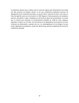 30
Es importante destacar que en ambos casos se muestran regiones que históricamente han tenido
una alta presencia de bosques nativos, en las que actualmente predominan procesos de
degradación de los ecosistemas forestales, ya sea por floreo, extracción de leña u otra causa. A
fines del siglo XIX, junto con el ferrocarril, en 1890, llegaron a Chile provenientes de Canadá los
primeros aserraderos a vapor, iniciándose de esta forma la época de los locomóviles. Se estima
que en nuestro país estuvieron en funcionamiento alrededor de 2.000 de estas máquinas,
repartidas en todo el sur de Chile. Este incremento en la capacidad de aserrío generó un nuevo
fenómeno de deforestación, asociado esta vez a la sobreexplotación de los bosques, los que
fueron explotados irracionalmente, yendo más allá de lo que permite la aplicación del criterio de
rendimiento sostenido.
 