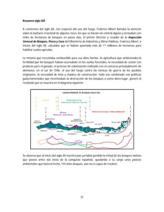 31
Resumen siglo XIX
A comienzos del siglo XX, con respecto del uso del fuego, Federico Albert llamaba la atención
sobre la barbarie irracional de algunos roces, los que se hacían sin control alguno y arrasaban con
miles de hectáreas de bosques en pocos días. El primer Director y creador de la Inspección
General de Bosques, Pesca y Caza del Ministerio de Industrias y Obras Públicas, Federico Albert, a
inicios del siglo XX, calculaba que se habían quemado más de 11 millones de hectáreas para
habilitar suelos agrícolas.
La minería que necesitaba combustible para sus altos hornos, la agricultura que ambicionaba la
fertilidad que los bosques habían acumulado en los suelos forestales, la necesidad de contar con
praderas para el ganado, el proceso de colonización realizado con el concurso principalmente de
alemanes, en el sur de Chile, el uso del fuego contra las tácticas de guerra de los pueblos
originarios, la necesidad de leña y madera de construcción, todo eso combinado con políticas
gubernamentales que incentivaban la destrucción de los bosques a como diera lugar, generó el
resultado que se muestra en el diagrama siguiente.
Se observa que al inicio del siglo XX nuestro país ya había perdido la mitad de los bosques nativos
que poseía antes del inicio de la conquista española, quedando a su cargo unos pasivos
ambientales que hasta la fecha, 110 años después, aún no es capaz de resolver.
 