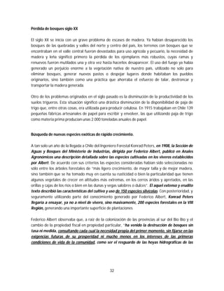 32
Pérdida de bosques siglo XX
El siglo XX se inicia con un grave problema de escases de madera. Ya habían desaparecido los
bosques de las quebradas y valles del norte y centro del país, los terrenos con bosques que se
encontraban en el valle central fueron devastados para uso agrícola y pecuario, la necesidad de
madera y leña significó primero la pérdida de los ejemplares más robustos, cuyas ramas y
renuevos fueron mutilados una y otra vez hasta hacerlos desaparecer. El uso del fuego ya había
generado un perjuicio enorme a la vegetación nativa de nuestro país, utilizado no solo para
eliminar bosques, generar nuevos pastos o despejar lugares donde habitaban los pueblos
originarios, sino también como una práctica que ahorraba el esfuerzo de talar, destroncar y
transportar la madera generada.
Otro de los problemas originados en el siglo pasado es la disminución de la productividad de los
suelos trigueros. Esta situación significó una drástica disminución de la disponibilidad de paja de
trigo que, entre otras cosas, era utilizada para producir celulosa. En 1915 trabajaban en Chile 139
pequeñas fábricas artesanales de papel para escribir y envolver, las que utilizando paja de trigo
como materia prima producían unas 2.000 toneladas anuales de papel.
Búsqueda de nuevas especies exóticas de rápido crecimiento.
A tan solo un año de la llegada a Chile del Ingeniero Forestal Konrad Peters, en 1908, la Sección de
Aguas y Bosques del Ministerio de Industrias, dirigida por Federico Albert, publicó en Anales
Agronómicos una descripción detallada sobre las especies cultivadas en los viveros establecidos
por Albert. De acuerdo con sus criterios las especies consideradas habían sido seleccionadas no
sólo entre los árboles forestales de “más ligero crecimiento, de mayor talla y de mejor madera,
sino también que se ha tomado muy en cuenta su rusticidad o bien la particularidad que tienen
algunos vegetales de crecer en altitudes más extremas, en los cerros áridos y apretados, en las
orillas y cajas de los ríos o bien en las dunas y vegas salobres o dulces”. El aquel extenso y erudito
texto describió las características del cultivo y uso de 150 especies silvícolas. Con posterioridad, y
seguramente utilizando parte del conocimiento generado por Federico Albert, Konrad Peters
llegaría a ensayar, ya no a nivel de vivero, sino masivamente, 200 especies forestales en la VIII
Región,.generando una importante superficie de plantaciones
Federico Albert observaba que, a raíz de la colonización de las provincias al sur del Bío Bío y el
cambio de la propiedad fiscal en propiedad particular, “ha venido la destrucción de bosques sin
tasa ni medida, consultando cada cual la necesidad propia del primer momento, sin fijarse en las
exigencias futuras de su prosperidad ni mucho menos en los intereses de las primeras
condiciones de vida de la comunidad, como ser el resguardo de las hoyas hidrográficas de las
 