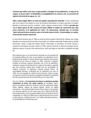 33
vertientes que deben servir para el agua potable y desagües de las poblaciones, el riego de los
campos, la fuerza motriz, la flotabilidad y navegabilidad de los esteros y ríos, la corrección del
régimen torrencial de las aguas, etc., etc.”
Sobre el pino insigne Albert no tenía una opinión especialmente favorable. Si bien consideraba
que era la especie más rápida en crecer de los pinos aclimatados en el país y que (por su madera
blanda) era apta para puertas, ventanas, cielos y algunas construcciones, también pensaba que
“no se debía esperar de ella, ni postes de buena calidad, ni madera de construcción que exija
cierta resistencia, ni la explotación de resina”. En consecuencia, estimaba que, no convenía
“darle tanta preferencia exclusiva como se ha hecho hasta la fecha”. Recomendaba, en cambio,
la forestación con pino canariensis.
Es interesante destacar que en 1885 ya existía la primera planta industrial de celulosa, que estaba
ubicada en la comuna de Puente Alto y funcionaba con celulosa importada. Resalta aquí un detalle
interesante: desde el siglo XIX habían fuerzas interesadas en promover de forma masiva y
exclusiva la forestación con pino radiata en Chile, quienes mientras se destruía el bosque nativo,
debieron esperar al menos cinco generaciones, hasta que llegó su momento a mediados del siglo
XX.
Otra industria que se vio fuertemente afectada en este período fue
la Compañía Minera de Lota, la que debido a la eliminación de los
bosques desde donde se extraía madera para utilizarla como postes
al interior de las minas de carbón, en 1881, comenzó a importar
semillas de diversas especies forestales con el fin de identificar,
mediante ensayos de introducción de especies forestales a aquellas
que más convenía cultivar para cumplir con sus necesidades de
madera resistente. El Ingeniero Forestal Konrad Peters, de
nacionalidad alemana, contratado por la carbonífera de Lota en
1906, fue el encargado de realizar la tarea descrita. Llegó a ocupar
el cargo de Gerente Forestal de la compañía Carbonífera e industrial
de Lota y posteriormente de Forestal Colcura S.A. hasta 1943.
Con este objetivo, en la provincia de Arauco se plantaron grandes
extensiones de tierra con varias especies de eucalipto, ciprés,
aromo australiano y diversas coníferas, entre las cuales pino insigne
(Pinus radiata), especie de madera blanda, mostró un rápido
crecimiento. Con posterioridad Konrad Peters logró la forestación
con diversas especies de una vasta zona de la región del Bio Bio.
Estas plantaciones, entre las cuales habían diversas coníferas fueron
traspasadas en 1968 a la CORFO para el abastecimiento de la recién
creada empresa "Celulosa Arauco". Los rodales plantados pasaron a
ser propiedad de Forestal Arauco Ltd
 