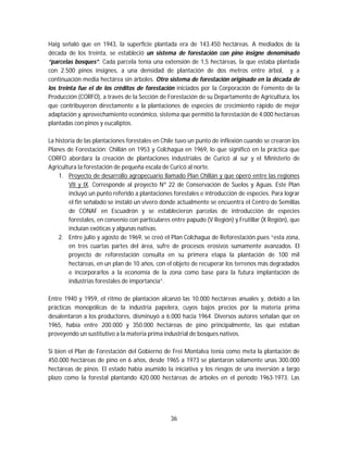 36
Haig señaló que en 1943, la superficie plantada era de 143.450 hectáreas. A mediados de la
década de los treinta, se estableció un sistema de forestación con pino insigne denominado
“parcelas bosques”. Cada parcela tenía una extensión de 1,5 hectáreas, la que estaba plantada
con 2.500 pinos insignes, a una densidad de plantación de dos metros entre árbol, y a
continuación media hectárea sin árboles. Otro sistema de forestación originado en la década de
los treinta fue el de los créditos de forestación iniciados por la Corporación de Fomento de la
Producción (CORFO), a través de la Sección de Forestación de su Departamento de Agricultura, los
que contribuyeron directamente a la plantaciones de especies de crecimiento rápido de mejor
adaptación y aprovechamiento económico, sistema que permitió la forestación de 4.000 hectáreas
plantadas con pinos y eucaliptos.
La historia de las plantaciones forestales en Chile tuvo un punto de inflexión cuando se crearon los
Planes de Forestación: Chillán en 1953 y Colchagua en 1969, lo que significó en la práctica que
CORFO abordara la creación de plantaciones industriales de Curicó al sur y el Ministerio de
Agricultura la forestación de pequeña escala de Curicó al norte.
1. Proyecto de desarrollo agropecuario llamado Plan Chillán y que operó entre las regiones
VII y IX. Corresponde al proyecto Nº 22 de Conservación de Suelos y Aguas. Este Plan
incluyó un punto referido a plantaciones forestales e introducción de especies. Para lograr
el fin señalado se instaló un vivero donde actualmente se encuentra el Centro de Semillas
de CONAF en Escuadrón y se establecieron parcelas de introducción de especies
forestales, en convenio con particulares entre papudo (V Región) y Frutillar (X Región), que
incluían exóticas y algunas nativas.
2. Entre julio y agosto de 1969, se creó el Plan Colchagua de Reforestación pues “esta zona,
en tres cuartas partes del área, sufre de procesos erosivos sumamente avanzados. El
proyecto de reforestación consulta en su primera etapa la plantación de 100 mil
hectáreas, en un plan de 10 años, con el objeto de recuperar los terrenos más degradados
e incorporarlos a la economía de la zona como base para la futura implantación de
industrias forestales de importancia”.
Entre 1940 y 1959, el ritmo de plantación alcanzó las 10.000 hectáreas anuales y, debido a las
prácticas monopólicas de la industria papelera, cuyos bajos precios por la materia prima
desalentaron a los productores, disminuyó a 6.000 hacia 1964. Diversos autores señalan que en
1965, había entre 200.000 y 350.000 hectáreas de pino principalmente, las que estaban
proveyendo un sustitutivo a la materia prima industrial de bosques nativos.
Si bien el Plan de Forestación del Gobierno de Frei Montalva tenía como meta la plantación de
450.000 hectáreas de pino en 6 años, desde 1965 a 1973 se plantaron solamente unas 300.000
hectáreas de pinos. El estado había asumido la iniciativa y los riesgos de una inversión a largo
plazo como la forestal plantando 420.000 hectáreas de árboles en el período 1963-1973. Las
 