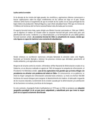 38
Lucha contra la erosión
En la década de los treinta del siglo pasado, los científicos y agrónomos chilenos comenzaron a
buscar explicaciones sobre los bajos rendimientos de los cultivos de trigo en el país. Desde
entonces tomó fuerza el argumento de que la erosión de los suelos era la causa principal de los
bajos índices de producción. Manuel Elgueta y Juan Jirkal calculaban hacia 1943 que no menos de
4 millones de hectáreas del territorio nacional habían sido afectadas por la erosión.
El experto forestal Irvine Haig, quien dirigió una Misión Forestal contratada en 1944 por CORFO,
con el objetivo el realizar un estudio sobre la situación forestal del país como base para una
planificación del sector, tendiente a su industrialización y a la formulación de una sólida política
forestal nacional, señaló: «la economía forestal de Chile es actualmente de escasez, siendo que
esta riqueza es capaz de mantener una economía de abundancia».
Desde entonces se escribieron numerosos artículos llamando la atención sobre este flagelo,
haciendo un ferviente llamado a detener los procesos erosivos que afectaban gravemente al
medio ambiente y a la agricultura nacional.
Respecto de la lucha contra la erosión, refiriéndose al Plan Nacional de Reforestación creado en su
Gobierno, en un discurso realizado en agosto de 1965 al inaugurar la campaña de reforestación, el
Presidente Frei Montalva señaló: «una de las aspiraciones más grandes que yo tenía al llegar a la
presidencia era afrontar este problema del árbol en Chile». En consecuencia, en su gobierno, se
inició la mayor campaña de reforestación conocida hasta entonces. La meta era formar 450.000
hectáreas de nuevos bosques para asegurar el abastecimiento de madera, el adecuado resguardo
de los recursos naturales, la detención de la erosión causada por la deforestación y la satisfacción
de las funciones recreativas y turísticas de los bosques.
En este contexto, el geógrafo Pedro Cunill planteó en 1974 que en Chile se producía una situación
geográfica paradojal: la de un país joven subpoblado y subutilizado pero que tenia la mayor
parte de su espacio seriamente deteriorado.
 