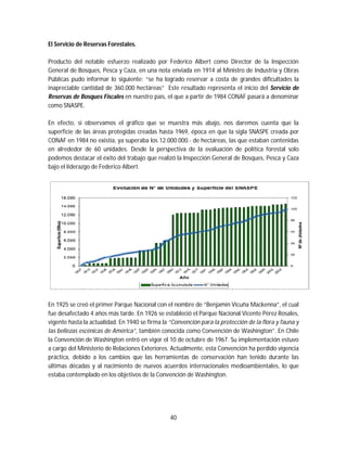 40
El Servicio de Reservas Forestales.
Producto del notable esfuerzo realizado por Federico Albert como Director de la Inspección
General de Bosques, Pesca y Caza, en una nota enviada en 1914 al Ministro de Industria y Obras
Públicas pudo informar lo siguiente: “se ha logrado reservar a costa de grandes dificultades la
inapreciable cantidad de 360.000 hectáreas” Este resultado representa el inicio del Servicio de
Reservas de Bosques Fiscales en nuestro país, el que a partir de 1984 CONAF pasará a denominar
como SNASPE.
En efecto, si observamos el gráfico que se muestra más abajo, nos daremos cuenta que la
superficie de las áreas protegidas creadas hasta 1969, época en que la sigla SNASPE creada por
CONAF en 1984 no existía, ya superaba los 12.000.000.- de hectáreas, las que estaban contenidas
en alrededor de 60 unidades. Desde la perspectiva de la evaluación de política forestal solo
podemos destacar el éxito del trabajo que realizó la Inspección General de Bosques, Pesca y Caza
bajo el liderazgo de Federico Albert.
En 1925 se creó el primer Parque Nacional con el nombre de “Benjamín Vicuña Mackenna”, el cual
fue desafectado 4 años más tarde. En 1926 se estableció el Parque Nacional Vicente Pérez Rosales,
vigente hasta la actualidad. En 1940 se firma la “Convención para la protección de la flora y fauna y
las bellezas escénicas de América”, también conocida como Convención de Washington”. En Chile
la Convención de Washington entró en vigor el 10 de octubre de 1967. Su implementación estuvo
a cargo del Ministerio de Relaciones Exteriores. Actualmente, esta Convención ha perdido vigencia
práctica, debido a los cambios que las herramientas de conservación han tenido durante las
últimas décadas y al nacimiento de nuevos acuerdos internacionales medioambientales, lo que
estaba contemplado en los objetivos de la Convención de Washington.
 