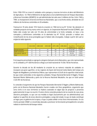 41
Entre 1958-1974 se crean 61 unidades entre parques y reservas terrestres al alero del Ministerio
de Agricultura. En 1964 el Ministerio de Agricultura crea la Administración de Parques Nacionales
y Reservas Forestales (APARFO), la cual administraba tan solo unas 3 millones de has. Entre 1969 y
1984, se incorporaron al Servicio de Reservas Nacionales, que a esa fecha existía, alrededor de 2,0
millones de hectáreas contenidas en 20 unidades.
Transcurren 70 años desde 1914 hasta la creación en 1984 de la Ley Nº 18.362. No obstante el
señalado proyecto de ley nunca entró en vigencia, la Corporación Nacional Forestal (CONAF), que
había sido creada tan solo con 10 años de anterioridad a la fecha señalada, en base a los
conceptos y definiciones contenidas en la abortada Ley Nº 18.362, procede a realizar una
reclasificación de las áreas protegidas que le habían sido encargadas, trabajo a partir del cual se
origina la tabla siguiente:
Si al esquema presentado se agrega la categoría Santuario de la Naturaleza, que está representado
en 42 unidades y 471.820 hectáreas se llega a un total nacional de 15.036.738 de hectáreas.
Durante la década de los 80 mediante la creación de un número reducido de unidades se
incorporó una gran superficie, en las regiones de Aysén del General Carlos Ibáñez del Campo y la
Región de Magallanes y la Antártica Chilena, que representan el 35,6% de la superficie total actual,
las que están contenidas en las siguientes unidades: Parque Nacional Bernardo O´Higgins, Parque
Nacional Monte Balmaceda y parte de la Reserva Nacional Alacalufes, las que en total suman
3.525.901 de hectáreas.
Es conocido el argumento de que los Parques Nacionales Bernardo O´Higgins y Monte Balmaceda,
junto con la Reserva Nacional Alacalufes fueron creadas con fines geopolíticos, argumento que
sería cierto si en esos territorios se hubiera avanzado en algún tipo de proyecto o presencia
gubernamental, lo que no ocurrió. El único efecto conocido producto de la creación de esas áreas
silvestres protegidas, es que con esa medida se logró (nuevamente por vía administrativa) casi
duplicar la superficie de áreas silvestres protegidas a cargo del estado, lo que sin duda constituyó
un logro para el gobierno de la época, el que se podía exhibir en los foros internacionales. En ese
mismo período CONAF se encontraba abocada a promover la forestación principalmente con pino
radiata en detrimento del bosque nativo
 