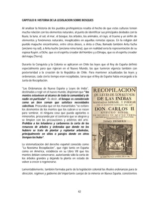 42
CAPITULO II: HISTORIA DE LA LEGISLACION SOBRE BOSQUES
Al analizar la historia de los pueblos prehispánicos resalta el hecho de que estas culturas tenían
mucha relación con los elementos naturales, al punto de identificar sus principales deidades con la
lluvia, la luna, el sol, el mar, el bosque, los árboles, los animales, el rayo, el trueno y un sinfín de
elementos y fenómenos naturales, inexplicables en aquellas remotas épocas. En la religión del
pueblo mapuche encontramos, entre otros dioses, a Antu o Chau, llamado también Antu fucha
(anciano rey sol), a Antu kuche (anciana reina luna), que en realidad sería la representación de su
esposa Kuyén, a Elche, que es el espíritu creador del hombre y a Elmapu, que es el espíritu creador
del mapu (Tierra).
Durante la Conquista y la Colonia se aplicaron en Chile las leyes que el Rey de España definió
especialmente para que rigieran en el Nuevo Mundo, las que tuvieron vigencia también con
posterioridad a la creación de la República de Chile. Para mantener actualizadas las leyes y
ordenanzas, cada cierto tiempo eran recopiladas, tarea que el Rey de España había encargado a la
Junta de Recopilación.
"Las Ordenanzas de Nueva España y Leyes de India",
destinadas a regir en el nuevo mundo, disponían que "los
montes estuviesen al alcance de toda la comunidad y de
nadie en particular". Es decir, el bosque es considerado
como un bien común que satisface necesidades
colectivas. Procuraba que en los manantiales "se evitare
los desmontes de los montes que los cubran o se rocen
para sembrar, ni ninguna cosa que pueda agotarlos o
minorarlos, procurando por el contrario que se alegren y
se limpien con las precauciones y arbitrios del arte.
Prohibía a los leñadores y carboneros la corta de los
renuevos de árboles y ordenaba que donde no los
hubiere se trate de plantar y replantar arboledas,
principalmente en sitios o parajes donde en otros
tiempos los hubo“.
La sistematización del derecho español conocido como
"La Novísima Recopilación", que rigió tanto en España
como en América, establecía en su Libro VII que los
montes debían conservarse, autorizando sólo la corta de
los árboles grandes y dejando la planta en estado de
volver a crecer o regenerarse.
Lamentablemente, también formaba parte de la legislación colonial las Reales ordenanzas para la
dirección, régimen y gobierno del importante cuerpo de la minería en Nueva España, consistentes
 