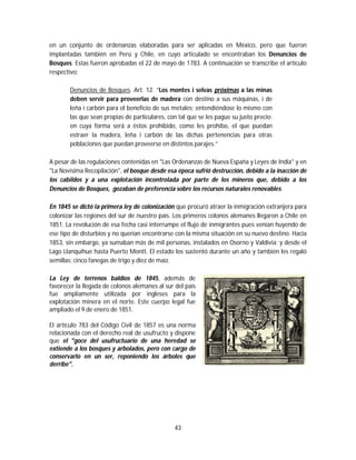 43
en un conjunto de ordenanzas elaboradas para ser aplicadas en México, pero que fueron
implantadas también en Perú y Chile, en cuyo articulado se encontraban los Denuncios de
Bosques. Estas fueron aprobadas el 22 de mayo de 1783. A continuación se transcribe el artículo
respectivo:
Denuncios de Bosques. Art. 12. “Los montes i selvas próximas a las minas
deben servir para proveerlas de madera con destino a sus máquinas, i de
leña i carbón para el beneficio de sus metales; entendiéndose lo mismo con
las que sean propias de particulares, con tal que se les pague su justo precio:
en cuya forma será a éstos prohibido, como les prohíbo, el que puedan
estraer la madera, leña i carbón de las dichas pertenencias para otras
poblaciones que puedan proveerse en distintos parajes.”
A pesar de las regulaciones contenidas en "Las Ordenanzas de Nueva España y Leyes de India" y en
"La Novísima Recopilación", el bosque desde esa época sufrió destrucción, debido a la inacción de
los cabildos y a una explotación incontrolada por parte de los mineros que, debido a los
Denuncios de Bosques, gozaban de preferencia sobre los recursos naturales renovables.
En 1845 se dictó la primera ley de colonización que procuró atraer la inmigración extranjera para
colonizar las regiones del sur de nuestro país. Los primeros colonos alemanes llegaron a Chile en
1851. La revolución de esa fecha casi interrumpe el flujo de inmigrantes pues venían huyendo de
ese tipo de disturbios y no querían encontrarse con la misma situación en su nuevo destino. Hacia
1853, sin embargo, ya sumaban más de mil personas, instalados en Osorno y Valdivia; y desde el
Lago Llanquihue hasta Puerto Montt. El estado los sustentó durante un año y también les regaló
semillas: cinco fanegas de trigo y diez de maíz.
La Ley de terrenos baldíos de 1845, además de
favorecer la llegada de colonos alemanes al sur del país
fue ampliamente utilizada por ingleses para la
explotación minera en el norte. Este cuerpo legal fue
ampliado el 9 de enero de 1851.
El artículo 783 del Código Civil de 1857 es una norma
relacionada con el derecho real de usufructo y dispone
que el "goce del usufructuario de una heredad se
extiende a los bosques y arbolados, pero con cargo de
conservarlo en un ser, reponiendo los árboles que
derribe".
 
