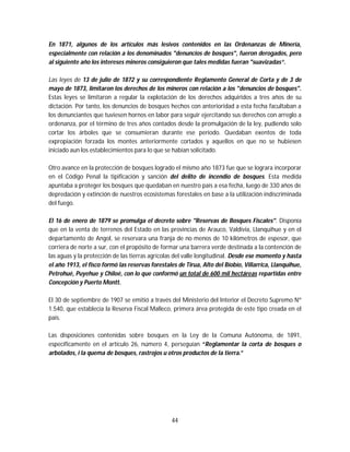 44
En 1871, algunos de los artículos más lesivos contenidos en las Ordenanzas de Minería,
especialmente con relación a los denominados "denuncios de bosques", fueron derogados, pero
al siguiente año los intereses mineros consiguieron que tales medidas fueran "suavizadas“.
Las leyes de 13 de julio de 1872 y su correspondiente Reglamento General de Corta y de 3 de
mayo de 1873, limitaron los derechos de los mineros con relación a los "denuncios de bosques".
Estas leyes se limitaron a regular la explotación de los derechos adquiridos a tres años de su
dictación. Por tanto, los denuncios de bosques hechos con anterioridad a esta fecha facultaban a
los denunciantes que tuviesen hornos en labor para seguir ejercitando sus derechos con arreglo a
ordenanza, por el término de tres años contados desde la promulgación de la ley, pudiendo solo
cortar los árboles que se consumieran durante ese período. Quedaban exentos de toda
expropiación forzada los montes anteriormente cortados y aquellos en que no se hubiesen
iniciado aun los establecimientos para lo que se habían solicitado.
Otro avance en la protección de bosques logrado el mismo año 1873 fue que se lograra incorporar
en el Código Penal la tipificación y sanción del delito de incendio de bosques. Esta medida
apuntaba a proteger los bosques que quedaban en nuestro país a esa fecha, luego de 330 años de
depredación y extinción de nuestros ecosistemas forestales en base a la utilización indiscriminada
del fuego.
El 16 de enero de 1879 se promulga el decreto sobre "Reservas de Bosques Fiscales". Disponía
que en la venta de terrenos del Estado en las provincias de Arauco, Valdivia, Llanquihue y en el
departamento de Angol, se reservara una franja de no menos de 10 kilómetros de espesor, que
corriera de norte a sur, con el propósito de formar una barrera verde destinada a la contención de
las aguas y la protección de las tierras agrícolas del valle longitudinal. Desde ese momento y hasta
el año 1913, el fisco formó las reservas forestales de Tirua, Alto del Bíobío, Villarrica, Llanquihue,
Petrohué, Puyehue y Chiloé, con lo que conformó un total de 600 mil hectáreas repartidas entre
Concepción y Puerto Montt.
El 30 de septiembre de 1907 se emitió a través del Ministerio del Interior el Decreto Supremo Nº
1.540, que establecía la Reserva Fiscal Malleco, primera área protegida de este tipo creada en el
país.
Las disposiciones contenidas sobre bosques en la Ley de la Comuna Autónoma, de 1891,
específicamente en el artículo 26, número 4, perseguían “Reglamentar la corta de bosques o
arbolados, i la quema de bosques, rastrojos u otros productos de la tierra.”
 