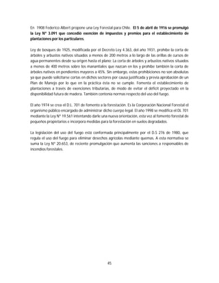45
En 1908 Federico Albert propone una Ley Forestal para Chile. El 5 de abril de 1916 se promulgó
la Ley Nº 3.091 que concedió exención de impuestos y premios para el establecimiento de
plantaciones por los particulares.
Ley de bosques de 1925, modificada por el Decreto Ley 4.363, del año 1931, prohíbe la corta de
árboles y arbustos nativos situados a menos de 200 metros a lo largo de las orillas de cursos de
agua permanentes desde su origen hasta el plano; La corta de árboles y arbustos nativos situados
a menos de 400 metros sobre los manantiales que nazcan en los y prohíbe también la corta de
árboles nativos en pendientes mayores a 45%. Sin embargo, estas prohibiciones no son absolutas
ya que puede solicitarse cortas en dichos sectores por causa justificada y previa aprobación de un
Plan de Manejo por lo que en la práctica ésta no se cumple. Fomenta el establecimiento de
plantaciones a través de exenciones tributarias, de modo de evitar el déficit proyectado en la
disponibilidad futura de madera. También contenía normas respecto del uso del fuego.
El año 1974 se crea el D.L. 701 de fomento a la forestación. Es la Corporación Nacional Forestal el
organismo público encargado de administrar dicho cuerpo legal. El año 1998 se modifica el DL 701
mediante la Ley Nº 19.561 intentando darle una nueva orientación, esta vez al fomento forestal de
pequeños propietarios e incorpora medidas para la forestación en suelos degradados.
La legislación del uso del fuego está conformada principalmente por el D.S 276 de 1980, que
regula el uso del fuego para eliminar desechos agrícolas mediante quemas. A esta normativa se
suma la Ley Nº 20.653, de reciente promulgación que aumenta las sanciones a responsables de
incendios forestales.
 