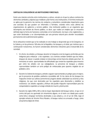 46
CAPITULO III: EVOLUCIÓN DE LAS INSTITUCIONES FORESTALES.
Existe una relación estrecha entre instituciones y cultura, vínculo en el que la cultura contiene los
elementos (símbolos y objetos) que moldean y dan forma a las instituciones. El término institución
se aplica por lo general a las normas de conducta y costumbres consideradas importantes para
una sociedad, las que pueden ser informales o formales, estando entre estas últimas las
organizaciones de gobierno y servicio público. Una institución pública es un organismo que
desempeña una función de interés público, es decir, que realiza un empleo que se encuentra
definido bajo la forma de funciones contenidas en la Constitución, las leyes o los reglamentos, y
que están destinadas a ser desempeñadas por una persona natural para atender necesidades
permanentes de la administración pública.
De la exhaustiva revisión que se ha realizado en este trabajo se desprende que en la Conquista, en
la Colonia y en los primeros 100 años de la República, los bosques y el árbol, por motivos que a
continuación revisaremos, no fueron considerados elementos relevantes para el desarrollo de la
sociedad.
1. En efecto, los árboles y el bosque durante la Conquista eran los lugares preferidos por los
indígenas para emboscar a los españoles. Los cronistas señalan también que los indios,
después de atacar o cuando estaban en desventaja corrían hacia los árboles para huir. Se
menciona en varias oportunidades las dificultades que tenían los españoles para moverse
por entre los árboles con sus cabalgaduras. La presencia de bosques y árboles
representaban también un serio peligro de emboscadas para quienes viajaban de un
poblado a otro.
2. Durante la Colonia los bosques y árboles seguían representando un peligro para el viajero,
por la presencia de posibles asaltantes escondidos allí. En los claros de los bosques los
mapuches tenían sus cultivos (sementeras) y lugares donde celebraban sus victorias y ritos
religiosos, los que eran destruidos por los españoles para diezmarlos y debilitar su
resistencia. Los árboles sagrados y Rehues del pueblo mapuche representaban para los
conquistadores españoles un aciago símbolo de muerte y destrucción.
3. Durante los siglos XVIII y XIX se dio la mayor depredación del bosque nativo, el que en el
centro del país era quemado sin miramiento alguno, en el norte era talado para usarlo
como leña o despejar territorios destinados a uso urbano y, en el sur de Chile, bajo el
ejemplo nefasto de Vicente Pérez Rosales, el bosque nativo era arrasado a fuego, como
una práctica digna de imitar.
 