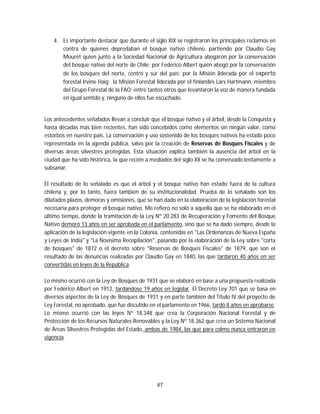 47
4. Es importante destacar que durante el siglo XIX se registraron los principales reclamos en
contra de quienes depredaban el bosque nativo chileno, partiendo por Claudio Gay
Mouret quien junto a la Sociedad Nacional de Agricultura abogaron por la conservación
del bosque nativo del norte de Chile; por Federico Albert quién abogó por la conservación
de los bosques del norte, centro y sur del país; por la Misión liderada por el experto
forestal Irvine Haig; la Misión Forestal liderada por el finlandés Lars Hartmann, miembro
del Grupo Forestal de la FAO; entre tantos otros que levantaron la voz de manera fundada
en igual sentido y, ninguno de ellos fue escuchado.
Los antecedentes señalados llevan a concluir que el bosque nativo y el árbol, desde la Conquista y
hasta décadas más bien recientes, han sido concebidos como elementos sin ningún valor, como
estorbos en nuestro país. La conservación y uso sostenido de los bosques nativos ha estado poco
representada en la agenda pública, salvo por la creación de Reservas de Bosques Fiscales y de
diversas áreas silvestres protegidas. Esta situación explica también la ausencia del árbol en la
ciudad que ha sido histórica, la que recién a mediados del siglo XX se ha comenzado lentamente a
subsanar.
El resultado de lo señalado es que el árbol y el bosque nativo han estado fuera de la cultura
chilena y, por lo tanto, fuera también de su institucionalidad. Prueba de lo señalado son los
dilatados plazos, demoras y omisiones, que se han dado en la elaboración de la legislación forestal
necesaria para proteger el bosque nativo. Me refiero no solo a aquella que se ha elaborado en el
último tiempo, donde la tramitación de la Ley Nº 20.283 de Recuperación y Fomento del Bosque
Nativo demoró 13 años en ser aprobada en el parlamento, sino que se ha dado siempre, desde la
aplicación de la legislación vigente en la Colonia, contenidas en "Las Ordenanzas de Nueva España
y Leyes de India" y "La Novísima Recopilación", pasando por la elaboración de la Ley sobre "corta
de bosques" de 1872 o el decreto sobre "Reservas de Bosques Fiscales" de 1879, que son el
resultado de las denuncias realizadas por Claudio Gay en 1840, las que tardaron 40 años en ser
convertidas en leyes de la República.
Lo mismo ocurrió con la Ley de Bosques de 1931 que se elaboró en base a una propuesta realizada
por Federico Albert en 1912, tardándose 19 años en legislar. El Decreto Ley 701 que se basa en
diversos aspectos de la Ley de Bosques de 1931 y en parte también del Título IV del proyecto de
Ley Forestal, no aprobado, que fue discutido en el parlamento en 1966, tardó 8 años en aprobarse.
Lo mismo ocurrió con las leyes Nº 18.348 que crea la Corporación Nacional Forestal y de
Protección de los Recursos Naturales Renovables y la Ley Nº 18.362 que crea un Sistema Nacional
de Áreas Silvestres Protegidas del Estado, ambas de 1984, las que para colmo nunca entraron en
vigencia.
 