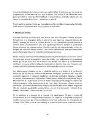 48
Hemos identificado los elementos generales que explican la falta de protección que han tenido los
bosques nativos de Chile a lo largo de la historia del país. Estos criterios se han conformado en un
paradigma difícil de vencer que ha invisibilizado el bosque nativo y los árboles urbanos ante los
ojos de los tomadores de decisiones y la población en general
A continuación se aborda el efecto que el paradigma que hace invisible el bosque nativo ha tenido
en los distintos componentes de la institucionalidad forestal chilena.
1.- Planificación forestal:
El bosque nativo es un recurso que para alcanzar una producción plena requiere manejado
forestalmente en el largo plazo. Dicho de otra forma: para lograr una producción continua de
bienes y servicios del bosque se requiere alcanzar un funcionamiento ecosistémico estable y
asegurar dicho funcionamiento en base a un equilibrio permanente. También la planificación
forestal provee de una mirada a nivel de todo el territorio del país, abarcando todos los tipos de
bosques que existen en nuestro territorio y los terrenos forestales que están descubiertos pero
que en alguna época estuvieron protegidos por una cubierta boscosa.
En este marco de acción la planificación forestal está en situación de abordar las relaciones básicas
necesarias para generar las condiciones requeridas, ámbito en el cual destacan las comunidades
locales, ya sea que estas vivan en el bosque o del bosque. Los bosques y las comunidades
constituyen el mosaico fundamental que tiene expresión en el ámbito local, cuya interacción, con
el apoyo del estado, posibilita que se exprese el potencial productivo de los territorios.
Han sido numerosos los esfuerzos que el estado ha realizado en el ámbito de la planificación
forestal, los que de una u otra forma han sido desoídos, postergados y olvidados, entre los que se
cuentan los siguientes: el trabajo de Claudio Gay y la Sociedad Nacional de Agricultura, seguido
por los aportes importantísimos realizados por Federico Albert, la Misión Forestal de Irvine Haig; la
Misión Forestal de Lars Hartmann, el Plan de Acción Forestal (PAF) realizado por el Gobierno de
Chile con apoyo de FAO y financiamiento de los Países Bajos. Todos estos esfuerzos tienen en
común que a pesar de su enorme valor y el aporte que realizan al desarrollo del país, ninguno de
ellos fue escuchado, quedando los bosques nativos a merced de la degradación y extinción de las
especies, comunidades y ecosistemas que lo conforman.
Se ha subsidiado a la industria de la celulosa y el papel durante 50 años, a través del
establecimiento de plantaciones de rápido crecimiento y el traspaso al sector privado de empresas
estatales. Considerando que en la actualidad ese sector está conformado por cinco plantas de
celulosa, 2.300.000 hectáreas de plantaciones y se ha internacionalizado de forma exitosa, cabe
 