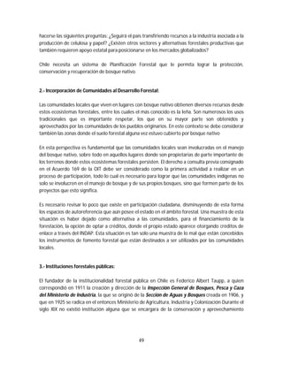 49
hacerse las siguientes preguntas: ¿Seguirá el país transfiriendo recursos a la industria asociada a la
producción de celulosa y papel? ¿Existen otros sectores y alternativas forestales productivas que
también requieren apoyo estatal para posicionarse en los mercados globalizados?
Chile necesita un sistema de Planificación Forestal que le permita lograr la protección,
conservación y recuperación de bosque nativo.
2.- Incorporación de Comunidades al Desarrollo Forestal:
Las comunidades locales que viven en lugares con bosque nativo obtienen diversos recursos desde
estos ecosistemas forestales, entre los cuales el más conocido es la leña. Son numerosos los usos
tradicionales que es importante respetar, los que en su mayor parte son obtenidos y
aprovechados por las comunidades de los pueblos originarios. En este contexto se debe considerar
también las zonas donde el suelo forestal alguna vez estuvo cubierto por bosque nativo
En esta perspectiva es fundamental que las comunidades locales sean involucradas en el manejo
del bosque nativo, sobre todo en aquellos lugares donde son propietarias de parte importante de
los terrenos donde estos ecosistemas forestales persisten. El derecho a consulta previa consignado
en el Acuerdo 169 de la OIT debe ser considerado como la primera actividad a realizar en un
proceso de participación, todo lo cual es necesario para lograr que las comunidades indígenas no
solo se involucren en el manejo de bosque y de sus propios bosques, sino que formen parte de los
proyectos que esto significa.
Es necesario revisar lo poco que existe en participación ciudadana, disminuyendo de esta forma
los espacios de autoreferencia que aún posee el estado en el ámbito forestal. Una muestra de esta
situación es haber dejado como alternativa a las comunidades, para el financiamiento de la
forestación, la opción de optar a créditos, donde el propio estado aparece otorgando créditos de
enlace a través del INDAP. Esta situación es tan solo una muestra de lo mal que están concebidos
los instrumentos de fomento forestal que están destinados a ser utilizados por las comunidades
locales.
3.- Instituciones forestales públicas:
El fundador de la institucionalidad forestal pública en Chile es Federico Albert Taupp, a quien
correspondió en 1911 la creación y dirección de la Inspección General de Bosques, Pesca y Caza
del Ministerio de Industria, la que se originó de la Sección de Aguas y Bosques creada en 1906, y
que en 1925 se radica en el entonces Ministerio de Agricultura, Industria y Colonización Durante el
siglo XIX no existió institución alguna que se encargara de la conservación y aprovechamiento
 
