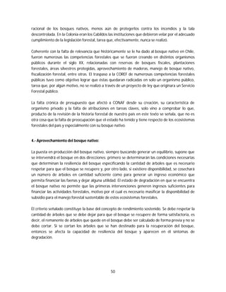 50
racional de los bosques nativos, menos aún de protegerlos contra los incendios y la tala
descontrolada. En la Colonia eran los Cabildos las instituciones que debieron velar por el adecuado
cumplimiento de la legislación forestal, tarea que, efectivamente, nunca se realizó.
Coherente con la falta de relevancia que históricamente se le ha dado al bosque nativo en Chile,
fueron numerosas las competencias forestales que se fueron creando en distintos organismos
públicos durante el siglo XX, relacionadas con reservas de bosques fiscales, plantaciones
forestales, áreas silvestres protegidas, aprovechamiento de maderas, manejo de bosque nativo,
fiscalización forestal, entre otras. El traspaso a la COREF de numerosas competencias forestales
públicas tuvo como objetivo lograr que éstas quedaran radicadas en solo un organismo público,
tarea que, por algún motivo, no se realizó a través de un proyecto de ley que originara un Servicio
Forestal público.
La falta crónica de presupuesto que afectó a CONAF desde su creación, su característica de
organismo privado y la falta de atribuciones en tareas claves, solo vino a comprobar lo que,
producto de la revisión de la historia forestal de nuestro país en este texto se señala, que no es
otra cosa que la falta de preocupación que el estado ha tenido y tiene respecto de los ecosistemas
forestales del país y especialmente con su bosque nativo.
4.- Aprovechamiento del bosque nativo:
La puesta en producción del bosque nativo, siempre buscando generar un equilibrio, supone que
se intervendrá el bosque en dos direcciones: primero se determinarán las condiciones necesarias
que determinan la resiliencia del bosque especificando la cantidad de árboles que es necesario
respetar para que el bosque se recupere y, por otro lado, si existiere disponibilidad, se cosechará
un número de árboles en cantidad suficiente como para generar un ingreso económico que
permita financiar las faenas y dejar alguna utilidad. El estado de degradación en que se encuentra
el bosque nativo no permite que las primeras intervenciones generen ingresos suficientes para
financiar las actividades forestales, motivo por el cual es necesario masificar la disponibilidad de
subsidio para el manejo forestal sustentable de estos ecosistemas forestales.
El criterio señalado constituye la base del concepto de rendimiento sostenido. Se debe respetar la
cantidad de árboles que se debe dejar para que el bosque se recupere de forma satisfactoria, es
decir, el remanente de árboles que quede en el bosque debe ser calculado de forma previa y no se
debe cortar. Si se cortan los árboles que se han destinado para la recuperación del bosque,
entonces se afecta la capacidad de resiliencia del bosque y aparecen en él síntomas de
degradación.
 