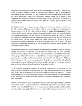 51
Esta situación es justamente la que ocurrió en los siglos XVII y XIX en el centro y norte del país,
donde el bosque fue talado sin dejar un remanente de árboles para que se encargara de la
recuperación de esos ecosistemas. Esta es la situación que ocurre en la actualidad en los bosques
del sur de nuestro país, respecto del cual diversos estudios señalan que el bosque se está
degradando por el floreo y la constante extracción de leña a la que es sometido. Es conocido que
solo tienen Plan de Manejo Forestal entre el 30% y el 40% de los predios que son explotados para
extracción de leña.
La situación descrita es grave porque se constituye en el mecanismo vigente y aceptado para
lograr la sustitución del bosque nativo en Chile, donde se parte de un bosque nativo de calidad y
luego de algunos años de tala indiscriminada se llega a un Bosque Nativo Degradado. En esta
situación de degradación el bosque nativo no tiene oportunidad de recuperarse, pudiendo lograrlo
en condiciones adecuadas, sino que se ofrece la alternativa de plantar allí especies de rápido
crecimiento. Los funcionarios de CONAF califican los Planes de Manejo que permiten la sustitución
del bosque nativo. Por este motivo siempre hay nuevas hectáreas para forestar y de forma
permanente continúa retrocediendo la superficie de bosque nativo. No se sabe si han sido
subsidiadas, conforme a lo que señala el DL 701, las plantaciones forestales que son producto de la
sustitución de bosque nativo
Existen los mecanismos que podrían permitir una mayor protección del bosque nativo, como por
ejemplo poner en red las diferentes bases de datos que existen en el país sobre propiedad,
tenencia, catastro de bosque nativo, cartografía, proyectos existentes, etc, de tal forma de facilitar
el trabajo que debe realizar el estado en el ámbito del fomento al manejo del bosque nativo,
permitiendo dar un salto cuantitativo en gestión que no solo frene la degradación del bosque
nativo, sino, que permita incorporar el bosque nativo al manejo sustentable mediante la aplicación
de prescripciones de manejo. Esto significaría frenar de golpe la sangría de terrenos que año a año
pasan de categoría Bosque Nativo Degradado a Plantaciones Forestales.
Se ha generado información suficiente y necesaria requerida para la definición de las
características que debe tener un bosque nativo para lograr expresar su resiliencia, lo que significa
determinar a priori composición florística, número de especies, distribución diamétrica y espacial
mínima exigible que se debe conservar en un bosque luego de una intervención. De esta forma se
puede asegurar que el bosque intervenido conservará las mismas características que tenía antes
de la intervención.
Algunos autores sostienen que el bosque nativo no se encuentra sobreexplotado porque la tasa de
extracción es inferior a la tasa de crecimiento, fundando este argumento en que el bosque nativo
en Chile crece entre 12 y 18 millones de m3
anuales, siendo la producción (leña, astillas, madera
aserrada y tableros y chapas) de 9 millones de m3
anuales. Si bien este argumento es cierto a nivel
 