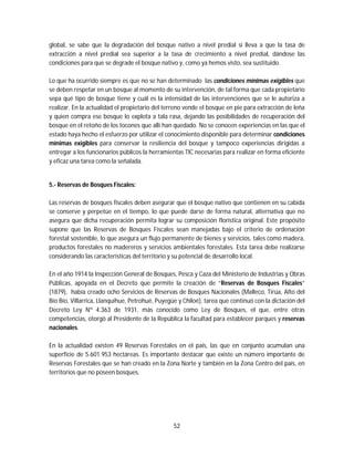 52
global, se sabe que la degradación del bosque nativo a nivel predial si lleva a que la tasa de
extracción a nivel predial sea superior a la tasa de crecimiento a nivel predial, dándose las
condiciones para que se degrade el bosque nativo y, como ya hemos visto, sea sustituido.
Lo que ha ocurrido siempre es que no se han determinado las condiciones mínimas exigibles que
se deben respetar en un bosque al momento de su intervención, de tal forma que cada propietario
sepa qué tipo de bosque tiene y cuál es la intensidad de las intervenciones que se le autoriza a
realizar. En la actualidad el propietario del terreno vende el bosque en pie para extracción de leña
y quien compra ese bosque lo explota a tala rasa, dejando las posibilidades de recuperación del
bosque en el retoño de los tocones que allí han quedado. No se conocen experiencias en las que el
estado haya hecho el esfuerzo por utilizar el conocimiento disponible para determinar condiciones
mínimas exigibles para conservar la resiliencia del bosque y tampoco experiencias dirigidas a
entregar a los funcionarios públicos la herramientas TIC necesarias para realizar en forma eficiente
y eficaz una tarea como la señalada.
5.- Reservas de Bosques Fiscales:
Las reservas de bosques fiscales deben asegurar que el bosque nativo que contienen en su cabida
se conserve y perpetúe en el tiempo, lo que puede darse de forma natural, alternativa que no
asegura que dicha recuperación permita lograr su composición florística original. Este propósito
supone que las Reservas de Bosques Fiscales sean manejadas bajo el criterio de ordenación
forestal sostenible, lo que asegura un flujo permanente de bienes y servicios, tales como madera,
productos forestales no madereros y servicios ambientales forestales. Esta tarea debe realizarse
considerando las características del territorio y su potencial de desarrollo local.
En el año 1914 la Inspección General de Bosques, Pesca y Caza del Ministerio de Industrias y Obras
Públicas, apoyada en el Decreto que permite la creación de “Reservas de Bosques Fiscales”
(1879), había creado ocho Servicios de Reservas de Bosques Nacionales (Malleco, Tirúa, Alto del
Bío Bío, Villarrica, Llanquihue, Petrohué, Puyegüe y Chiloé), tarea que continuó con la dictación del
Decreto Ley Nº 4.363 de 1931, más conocido como Ley de Bosques, el que, entre otras
competencias, otorgó al Presidente de la República la facultad para establecer parques y reservas
nacionales.
En la actualidad existen 49 Reservas Forestales en el país, las que en conjunto acumulan una
superficie de 5.601.953 hectáreas. Es importante destacar que existe un número importante de
Reservas Forestales que se han creado en la Zona Norte y también en la Zona Centro del país, en
territorios que no poseen bosques.
 