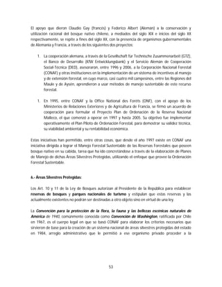 53
El apoyo que dieron Claudio Gay (francés) y Federico Albert (Alemán) a la conservación y
utilización racional del bosque nativo chileno, a mediados del siglo XIX e inicios del siglo XX
respectivamente, se repite a fines del siglo XX, con la presencia de organismos gubernamentales
de Alemania y Francia, a través de los siguientes dos proyectos:
1. La cooperación alemana, a través de la Gesellschaft für Technische Zusammenarbeit (GTZ),
el Banco de Desarrollo (KfW Entwicklungsbank) y el Servicio Alemán de Cooperación
Social-Técnica (DED), asesoraron, entre 1996 y 2006, a la Corporación Nacional Forestal
(CONAF) y otras instituciones en la implementación de un sistema de incentivos al manejo
y de extensión forestal, en cuyo marco, casi cuatro mil campesinos, entre las Regiones del
Maule y de Aysén, aprendieron a usar métodos de manejo sustentable de este recurso
forestal.
1. En 1995, entre CONAF y la Office National des Forêts (ONF), con el apoyo de los
Ministerios de Relaciones Exteriores y de Agricultura de Francia, se firmó un acuerdo de
cooperación para formular el Proyecto Plan de Ordenación de la Reserva Nacional
Malleco, el que comenzó a operar en 1997 y hasta 2005. Su objetivo fue implementar
operativamente el Plan Piloto de Ordenación Forestal, para demostrar su validez técnica,
su viabilidad ambiental y su rentabilidad económica.
Estas iniciativas han permitido, entre otras cosas, que desde el año 1997 existe en CONAF una
iniciativa dirigida a lograr el Manejo Forestal Sustentable de las Reservas Forestales que poseen
bosque nativo en su cabida, tarea que ha ido concretándose a través de la elaboración de Planes
de Manejo de dichas Áreas Silvestres Protegidas, utilizando el enfoque que provee la Ordenación
Forestal Sustentable.
6.- Áreas Silvestres Protegidas:
Los Art. 10 y 11 de la Ley de Bosques autorizan al Presidente de la República para establecer
reservas de bosques y parques nacionales de turismo y estipulan que estas reservas y las
actualmente existentes no podrán ser destinadas a otro objeto sino en virtud de una ley.
La Convención para la protección de la flora, la fauna y las bellezas escénicas naturales de
América de 1940, comúnmente conocida como Convención de Washington, ratificada por Chile
en 1967, es el cuerpo legal en que se basó CONAF para elaborar los criterios necesarios que
sirvieron de base para la creación de un sistema nacional de áreas silvestres protegidas del estado
en 1984, arreglo administrativo que le permitió a ese organismo privado proceder a la
 