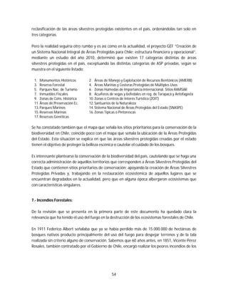 54
reclasificación de las áreas silvestres protegidas existentes en el país, ordenándolas tan solo en
tres categorías.
Pero la realidad seguiría otro rumbo y es así como en la actualidad, el proyecto GEF “Creación de
un Sistema Nacional Integral de Áreas Protegidas para Chile: estructura financiera y operacional”,
mediante un estudio del año 2010, determinó que existen 17 categorías distintas de áreas
silvestres protegidas en el país, exceptuando las distintas categorías de ASP privadas, según se
muestra en el siguiente listado:
1. Monumentos Históricos 2. Áreas de Manejo y Explotación de Recursos Bentónicos (AMERB)
3. Reserva Forestal 4. Áreas Marinas y Costeras Protegidas de Múltiples Usos
5. Parques Nac. de Turismo 6. Zonas Húmedas de Importancia Internacional. Sitios RAMSAR
7. Inmuebles Fiscales 8. Acuíferos de vegas y bofedales en reg. de Tarapacá y Antofagasta
9. Zonas de Cons. Histórica 10. Zonas o Centros de Interés Turístico (ZOIT)
11. Áreas de Preservación Ec. 12. Santuarios de la Naturaleza
13. Parques Marinos 14. Sistema Nacional de Áreas Protegidas del Estado (SNASPE)
15. Reservas Marinas 16. Zonas Típicas o Pintorescas
17. Reservas Genéticas
Se ha constatado también que el mapa que señala los sitios prioritarios para la conservación de la
biodiversidad en Chile, coincide poco con el mapa que señala la ubicación de la Áreas Protegidas
del Estado. Esta situación se explica en que las áreas silvestres protegidas creadas por el estado
tienen el objetivo de proteger la belleza escénica o cautelar el cuidado de los bosques.
Es interesante plantearse la conservación de la biodiversidad del país, cautelando que se haga una
correcta administración de aquellos territorios que corresponden a Áreas Silvestres Protegidas del
Estado que contienen sitios prioritarios de conservación; apoyando la creación de Áreas Silvestres
Protegidas Privadas y, trabajando en la restauración ecosistémica de aquellos lugares que se
encuentran degradados en la actualidad, pero que en alguna época albergaron ecosistemas que
con características singulares.
7.- Incendios Forestales:
De la revisión que se presenta en la primera parte de este documento ha quedado clara la
relevancia que ha tenido el uso del fuego en la destrucción de los ecosistemas forestales de Chile.
En 1911 Federico Albert señalaba que ya se había perdido más de 15.000.000 de hectáreas de
bosques nativos producto principalmente del uso del fuego para despejar terrenos y de la tala
realizada sin criterio alguno de conservación. Sabemos que 60 años antes, en 1851, Vicente Pérez
Rosales, también contratado por el Gobierno de Chile, encargó realizar los peores incendios de los
 