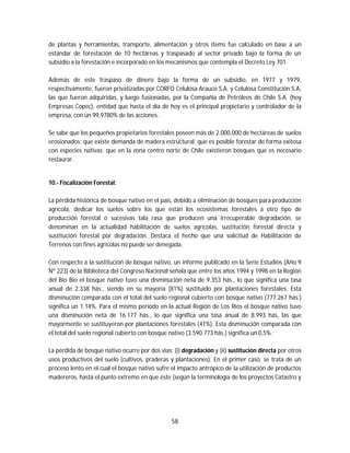 58
de plantas y herramientas, transporte, alimentación y otros ítems fue calculado en base a un
estándar de forestación de 10 hectáreas y traspasado al sector privado bajo la forma de un
subsidio a la forestación e incorporado en los mecanismos que contempla el Decreto Ley 701.
Además de este traspaso de dinero bajo la forma de un subsidio, en 1977 y 1979,
respectivamente, fueron privatizadas por CORFO Celulosa Arauco S.A. y Celulosa Constitución S.A,
las que fueron adquiridas, y luego fusionadas, por la Compañía de Petróleos de Chile S.A. (hoy
Empresas Copec), entidad que hasta el día de hoy es el principal propietario y controlador de la
empresa, con un 99,9780% de las acciones.
Se sabe que los pequeños propietarios forestales poseen más de 2.000.000 de hectáreas de suelos
erosionados; que existe demanda de madera estructural; que es posible forestar de forma exitosa
con especies nativas; que en la zona centro norte de Chile existieron bosques que es necesario
restaurar.
10.- Fiscalización Forestal:
La pérdida histórica de bosque nativo en el país, debido a eliminación de bosques para producción
agrícola, dedicar los suelos sobre los que están los ecosistemas forestales a otro tipo de
producción forestal o sucesivas tala rasa que producen una irrecuperable degradación, se
denominan en la actualidad habilitación de suelos agrícolas, sustitución forestal directa y
sustitución forestal por degradación. Destaca el hecho que una solicitud de Habilitación de
Terrenos con fines agrícolas no puede ser denegada.
Con respecto a la sustitución de bosque nativo, un informe publicado en la Serie Estudios (Año 9
Nº 223) de la Biblioteca del Congreso Nacional señala que entre los años 1994 y 1998 en la Región
del Bío Bío el bosque nativo tuvo una disminución neta de 9.353 hás., lo que significa una tasa
anual de 2.338 hás., siendo en su mayoría (81%) sustituido por plantaciones forestales. Esta
disminución comparada con el total del suelo regional cubierto con bosque nativo (777.267 hás.)
significa un 1.14%. Para el mismo período en la actual Región de Los Ríos el bosque nativo tuvo
una disminución neta de 16.177 hás., lo que significa una tasa anual de 8.993 hás, las que
mayormente se sustituyeron por plantaciones forestales (41%). Esta disminución comparada con
el total del suelo regional cubierto con bosque nativo (3.590.773 hás.) significa un 0,5%.
La pérdida de bosque nativo ocurre por dos vías: (i) degradación y (ii) sustitución directa por otros
usos productivos del suelo (cultivos, praderas y plantaciones). En el primer caso, se trata de un
proceso lento en el cual el bosque nativo sufre el impacto antrópico de la utilización de productos
madereros, hasta el punto extremo en que éste (según la terminología de los proyectos Catastro y
 