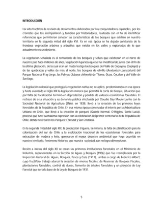 5
INTRODUCCIÓN
Ha sido fructífera la revisión de documentos elaborados por los conquistadores españoles, por los
cronistas que los acompañaron y también por historiadores, realizada con el fin de identificar
referencias que permitieran conocer las características de los bosques que existían en nuestro
territorio en la segunda mitad del siglo XVI. Ya en esa época se ha dejado constancia de la
frondosa vegetación arbórea y arbustiva que existía en los valles y explanadas de lo que
actualmente es un desierto.
La vegetación señalada es el remanente de los bosques y selvas que existieron en el norte de
nuestro país hace millones de años, vegetación lujuriosa que se fue modificando junto con el fin de
la última glaciación, de la cual eran un mudo testigo los bosques del Valle de Copayasu (Copiapó) y
de las quebradas y valles de más al norte, los bosques de olivillo (Aextoxicon punctatum) del
Parque Nacional Fray Jorge, las Palmas (Jubaea chilensis) de Tilama, Ocoa, Cocalan y del Valle de
Santiago.
La legislación colonial que protegía la vegetación nativa no se aplicó, predominando en esa época
y hasta avanzado el siglo XIX la legislación minera que permitía la corta de bosque, situación que
por falta de fiscalización terminó en depredación y pérdida de valiosos ecosistemas forestales. El
rechazo de esta situación y su denuncia pública efectuada por Claudio Gay Mouret junto con la
Sociedad Nacional de Agricultura (SNA), en 1838, llevó a la creación de las primeras leyes
forestales de la República de Chile. En esa misma época comenzaba el interés por la Arboricultura
Urbana en Chile, que llevó a la creación de parques (Quinta Normal, O’Higgins, Santa Lucía),
proceso que tuvo su máxima expresión con la celebración del primer centenario de la República de
Chile, donde se crearon los Parques: Forestal y San Cristóbal.
En la segunda mitad del siglo XIX, la producción triguera, la minería, la falta de planificación para la
colonización del sur de Chile y la explotación irracional de los ecosistemas forestales para
extracción de madera y leña, generaron el mayor desastre ambiental que haya ocurrido en
nuestro territorio, fenómeno histórico que nuestra sociedad aún no logra dimensionar.
Recién a inicios del siglo XX se crean las primeras instituciones forestales en el Ministerio de
Industria, representadas en la Sección de Aguas y Bosques (1906) que fue reemplazada por la
Inspección General de. Aguas, Bosques, Pesca y Caza (1911), ambas a cargo de Federico Albert,
cuyo fructífero trabajo abarcó la creación de viveros fiscales, de Reservas de Bosques Fiscales,
plantaciones forestales, control de dunas, fomento de árboles forestales y un proyecto de Ley
Forestal que sería la base de la Ley de Bosques de 1931.
 