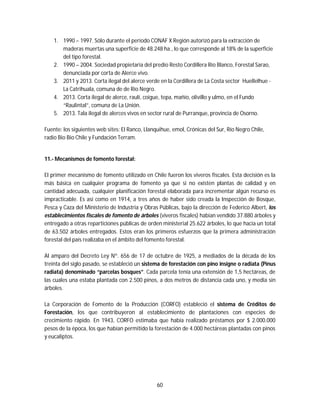 60
1. 1990 – 1997. Sólo durante el período CONAF X Región autorizó para la extracción de
maderas muertas una superficie de 48.248 ha., lo que corresponde al 18% de la superficie
del tipo forestal.
2. 1990 – 2004. Sociedad propietaria del predio Resto Cordillera Río Blanco, Forestal Sarao,
denunciada por corta de Alerce vivo.
3. 2011 y 2013. Corta ilegal del alerce verde en la Cordillera de La Costa sector Huellelhue -
La Catrihuala, comuna de de Río Negro.
4. 2013. Corta ilegal de alerce, raulí, coigue, tepa, mañío, olivillo y ulmo, en el Fundo
“Raulintal”, comuna de La Unión.
5. 2013. Tala ilegal de alerces vivos en sector rural de Purranque, provincia de Osorno.
Fuente: los siguientes web sites: El Ranco, Llanquihue, emol, Crónicas del Sur, Río Negro Chile,
radio Bio Bio Chile y Fundación Terram.
11.- Mecanismos de fomento forestal:
El primer mecanismo de fomento utilizado en Chile fueron los viveros fiscales. Esta decisión es la
más básica en cualquier programa de fomento ya que si no existen plantas de calidad y en
cantidad adecuada, cualquier planificación forestal elaborada para incrementar algún recurso es
impracticable. Es así como en 1914, a tres años de haber sido creada la Inspección de Bosque,
Pesca y Caza del Ministerio de Industria y Obras Públicas, bajo la dirección de Federico Albert, los
establecimientos fiscales de fomento de árboles (viveros fiscales) habían vendido 37.880 árboles y
entregado a otras reparticiones públicas de orden ministerial 25.622 árboles, lo que hacía un total
de 63.502 árboles entregados. Estos eran los primeros esfuerzos que la primera administración
forestal del país realizaba en el ámbito del fomento forestal.
Al amparo del Decreto Ley Nº. 656 de 17 de octubre de 1925, a mediados de la década de los
treinta del siglo pasado, se estableció un sistema de forestación con pino insigne o radiata (Pinus
radiata) denominado “parcelas bosques”. Cada parcela tenía una extensión de 1,5 hectáreas, de
las cuales una estaba plantada con 2.500 pinos, a dos metros de distancia cada uno, y media sin
árboles.
La Corporación de Fomento de la Producción (CORFO) estableció el sistema de Créditos de
Forestación, los que contribuyeron al establecimiento de plantaciones con especies de
crecimiento rápido. En 1943, CORFO estimaba que había realizado préstamos por $ 2.000.000
pesos de la época, los que habían permitido la forestación de 4.000 hectáreas plantadas con pinos
y eucaliptos.
 