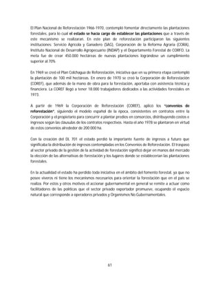 61
El Plan Nacional de Reforestación 1966-1970, contempló fomentar directamente las plantaciones
forestales, para lo cual el estado se hacía cargo de establecer las plantaciones que a través de
este mecanismo se realizaran. En este plan de reforestación participaron las siguientes
instituciones: Servicio Agrícola y Ganadero (SAG), Corporación de la Reforma Agraria (CORA),
Instituto Nacional de Desarrollo Agropecuario (INDAP) y el Departamento Forestal de CORFO. La
meta fue de crear 450.000 hectáreas de nuevas plantaciones lográndose un cumplimiento
superior al 70%
En 1969 se creó el Plan Colchagua de Reforestación, iniciativa que en su primera etapa contempló
la plantación de 100 mil hectáreas. En enero de 1970 se creó la Corporación de Reforestación
(COREF), que además de la mano de obra para la forestación, aportaba con asistencia técnica y
financiera. La COREF llegó a tener 18.000 trabajadores dedicados a las actividades forestales en
1973.
A partir de 1969 la Corporación de Reforestación (COREF), aplicó los “convenios de
reforestación”, siguiendo el modelo español de la época, consistentes en contratos entre la
Corporación y el propietario para concurrir a plantar predios en consorcios, distribuyendo costos e
ingresos según las cláusulas de los contratos respectivos. Hasta el año 1978 se plantaron en virtud
de estos convenios alrededor de 200 000 ha.
Con la creación del DL 701 el estado perdió la importante fuente de ingresos a futuro que
significaba la distribución de ingresos contempladas en los Convenios de Reforestación. El traspaso
al sector privado de la gestión de la actividad de forestación significó dejar en manos del mercado
la elección de las alternativas de forestación y los lugares donde se establecerían las plantaciones
forestales.
En la actualidad el estado ha perdido toda iniciativa en el ámbito del fomento forestal, ya que no
posee viveros ni tiene los mecanismos necesarios para orientar la forestación que en el país se
realiza. Por estos y otros motivos el accionar gubernamental en general se remite a actuar como
facilitadores de las políticas que el sector privado exportador promueve, ocupando el espacio
natural que corresponde a operadores privados y Organismos No Gubernamentales.
 