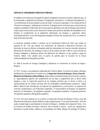62
CAPITULO IV: ORGANISMOS FORESTALES PÚBLICOS.
El Cabildo era la institución encargada de aplicar la legislación durante la Colonia. Sabemos que, en
lo relacionado a explotación de bosques, la legislación contenida en "La Novísima Recopilación“ y
"Las Ordenanzas de Nueva España y Leyes de India“ no fueron respetadas. En la Colonia primó el
“Denuncio de Bosques” utilizado por la minería, el despeje de los territorios para construcción de
ciudades y poblados, la liberación de terrenos para la agricultura y la tala de bosques para obtener
madera para construcción y leña. Durante la Colonia y las primeras décadas de la República no se
fiscalizó el cumplimiento de la legislación relacionada con bosques y vegetación nativa.
Contradictoriamente, el uso del fuego para despejar terrenos fue una práctica fue y es común en
todo el territorio de Chile.
La situación señalada vendría a cambiar con la Constitución Política de 1822, que señala en
Capítulo III, Art. 124, que habrán tres ministerios: de Gobierno y Relaciones Exteriores, de
Hacienda, de Guerra y Marina, entregando todo los relacionado con recursos naturales del país al
Ministerio de Hacienda. Sin embargo, recién el 10 de octubre del año 1.900 se crea la Sección de
Ensayos Zoológicos y Botánicos dentro del Ministerio de Industria, la que quedó a cargo de
Federico Albert. Esta unidad sería el punto de partida para la creación de la futura
institucionalidad forestal pública de Chile.
En 1906 la Sección de Ensayos Zoológicos y Botánicos se transformó en Sección de Aguas i
Bosques.
En 1911, en base a una propuesta elaborada por Federico Albert, la Sección de Aguas y Bosques
del Ministerio de Industrias se transforma en la Inspección General de Bosques, Pesca y Caza del
Ministerio de Industrias y Obras Públicas. Albert había concebido la Inspección General a cargo de
la “supervigilancia superior del cumplimiento de las leyes y reglamentos que se dicten sobre
bosques y caza, la inspección general de los trabajos prácticos que se lleven a efecto y la
representación de los mismos servicios ante las autoridades administrativas superiores”. Según
Albert, debería estar formada por un inspector de repoblaciones y correcciones, un inspector de
reservas y ordenaciones, seis inspectores regionales, 12 conservadores de bosques, 24 ayudantes
primeros, 24 silvicultores, 36 ayudantes segundos, 36 ayudantes auxiliares, 72 guardas primeros,
144 guardas segundos y 288 guardias auxiliares.
En 1914, tres años después de su creación, la Inspección General de Bosques, Pesca y Caza del
Ministerio de Industrias y Obras Públicas estaba compuesta por 21 servicios provinciales, 18 de los
cuales estaban bajo la autoridad de la Sección de Bosques, divididos de la siguiente forma: tres
de fomento de árboles forestales: Atacama, San Fernando y Linares; cuatro de repoblaciones
forestales en suelos áridos, salobres o en quebradas: las Tablas, Bosque de Santiago, El Canelo y
 