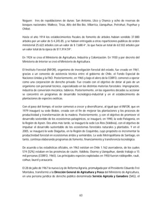 63
Noguen; tres de repoblaciones de dunas: San Antonio, Llico y Chanco y ocho de reservas de
bosques nacionales: Malleco, Tirúa, Alto del Bío Bío, Villarrica, Llanquihue, Petrohué, Puyehue y
Chiloé.
Hasta el año 1914 los establecimientos fiscales de fomento de árboles habían vendido 37.880
árboles por un valor de $ 4,245.85, y se habían entregado a otras reparticiones públicas de orden
ministerial 25.622 árboles con un valor de $ 7,688.4“, lo que hacía un total de 63.502 árboles por
un valor total de la época de $11,914.59”.
En 1924 se crea el Ministerio de Agricultura, Industria y Colonización. En 1930 y por decreto del
Ministerio de Interior se creó el Ministerio de Agricultura.
El Instituto Forestal (INFOR), organismo de investigación forestal del estado, fue creado en 1961,
gracias a un convenio de asistencia técnica entre el gobierno de Chile, el Fondo Especial de
Naciones Unidas y la FAO. Posteriormente, en 1965 y bajo el alero de la CORFO, comenzó a operar
como una corporación de derecho privado. Fue creado con el objetivo de dotar al país de un
organismo con personal técnico, especializado en las distintas materias forestales: impregnación,
industria de conversión mecánica, tableros. Posteriormente, en las siguientes décadas su accionar
se concentró en programas de desarrollo tecnológico-industrial y en el establecimiento de
plantaciones de especies exóticas.
Con el paso del tiempo, el sector comenzó a crecer y diversificarse, al igual que el INFOR, que en
1979 inauguró su sede Biobío, creada con el fin de mejorar las plantaciones y los procesos de
productividad y transformación de la madera. Posteriormente, y con el objetivo de promover el
desarrollo sostenible de los ecosistemas patagónicos, se inauguró, en 1990, la sede Patagonia, en
la Región de Aysén. Dos años más tarde, se inauguró la sede Los Ríos (Valdivia), con el objetivo de
impulsar el desarrollo sustentable de los ecosistemas forestales naturales y plantados. Y en el
2005, se inauguró la sede Diaguitas, en la Región de Coquimbo, cuyo propósito es incrementar la
productividad forestal en ecosistemas áridos y semiáridos. La sede Metropolitana de Santiago, en
tanto, continúa elaborando programas de fomento, financiamiento y transferencia tecnológica.
De acuerdo a las estadísticas oficiales, en 1963 existían en Chile 1.162 aserraderos, de los cuales
574 (52%) estaban en las provincias de cautín, Valdivia, Osorno y Llanquihue, dando trabajo a 15
mil personas (CORFO, 1965). Las principales especies explotadas en 1950 fueron roblepellín, raulí,
coihue, laurel y araucaria.
El 28 de julio de 1967 la nueva Ley de Reforma Agraria, promulgada por el Presidente Eduardo Frei
Montalva, transformó a la Dirección General de Agricultura y Pesca del Ministerio de Agricultura,
en una persona jurídica de derecho público denominada Servicio Agrícola y Ganadero (SAG), el
 