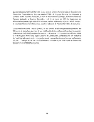 64
que contaba con una División Forestal. En ese período también fueron creados el Departamento
Forestal de Corporación de Reforma Agraria (CORA), el Programa Nacional de Prevención y
Combate de los Incendios Forestales, el Plan de Reforestación Colchagua, la Administración de
Parques Nacionales y Reservas Forestales, y el 13 de mayo de 1970 la Corporación de
Reforestación (COREF), aparte de otras iniciativas como la creación del Instituto Forestal en 1961,
la Escuela de Técnicos Forestales en Los Ángeles y la Escuela de Prácticos Forestales de Contulmo.
La Corporación Nacional Forestal (CONAF) es una entidad de derecho privado dependiente del
Ministerio de Agricultura, que nace de una modificación de los estatutos de la antigua Corporación
de Reforestación (COREF) mediante Decreto del 19 de abril de 1973 (publicado en el Diario Oficial
el 10 de mayo del mismo año), bajo el Gobierno de Don Salvador Allende Gossens, con el objetivo
de “contribuir a la conservación, incremento manejo y aprovechamiento de los recursos forestales
del país”. CONAF partió con cerca de 300 funcionarios en todo el país y, en menos de un año, esa
dotación creció a 18.000 funcionarios.
 