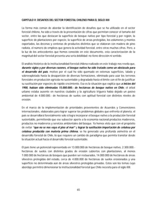 65
CAPITULO V: DESAFIOS DEL SECTOR FORESTAL CHILENO PARA EL SIGLO XXI
La forma más común de abordar la identificación de desafíos que se ha utilizado en el sector
forestal chileno, ha sido a través de la presentación de cifras que permitan conocer el tamaño del
sector, entre las que destacan la superficie de bosque nativo por tipo forestal y por región, la
superficie de plantaciones por especie, la superficie de áreas protegidas, los volúmenes y montos
exportados, las decenas y centenas de productos distintos que se elaboran con madera de pino
radiata, el número de empleos que genera la actividad forestal, entre otras muchas cifras. Pero, a
la luz de los antecedentes que hemos conocido en este documento, esta caracterización de la
magnitud del sector forestal presenta una seria debilidad: no tiene dirección ni sentido.
El análisis histórico de la institucionalidad forestal chilena realizado en este trabajo nos revela que,
durante siglos y por diversas razones, el bosque nativo ha sido tratado como un obstáculo para
el desarrollo del país, motivo por el cual ha sido quemado en extensas superficies, talado y
sobreexplotado hasta la desaparición de diversas formaciones, eliminado para usar los terrenos
forestales en producción agrícola no sustentable y degradado hasta el límite con el fin de justificar
su sustitución por especies de rápido crecimiento. Esa es la situación que explica que a inicios del
1900, habían sido eliminadas 15.000.000.- de hectáreas de bosque nativo en Chile, el árbol
urbano estaba ausente en nuestras ciudades y la agricultura triguera había dejado un pasivo
ambiental de 4.000.000.- de hectáreas de suelos con aptitud forestal con distintos niveles de
erosión.
En el marco de la implementación de prioridades provenientes de Acuerdos y Convenciones
internacionales, elaborados para lograr superar los problemas globales que enfrenta el planeta, el
país se desarrollará forestalmente solo si logra incorporar el bosque nativo a la producción forestal
sustentable, permitiendo que ese subsector aporte a la economía nacional productos madereros,
productos no madereros y servicios ambientales del bosque. Ya hemos visto que con el propósito
de evitar “que no se nos vaya el piso al mar” y lograr la sustitución importación de celulosa por
celulosa producida con materia prima chilena, se ha generado una profunda asimetría en el
desarrollo forestal de Chile, lo que requiere un cambio de paradigma que permita transitar desde
la situación actual hacia el desarrollo forestal sustentable.
El país tiene un potencial representado en 13.000.000 de hectáreas de bosque nativo, 2.300.000.-
hectáreas de suelos con distintos grados de erosión cubiertos con plantaciones, al menos
7.000.000 de hectáreas de bosques que pueden ser restaurados, 14.000.000 de hectáreas de áreas
silvestres protegidas del estado, cerca de 4.000.000 de hectáreas de suelos erosionados y una
superficie no determinada aún de áreas silvestres protegidas privadas. Estos son los temas cuyo
abordaje permitirá dimensionar la institucionalidad forestal que Chile necesita para el siglo XXI.
 