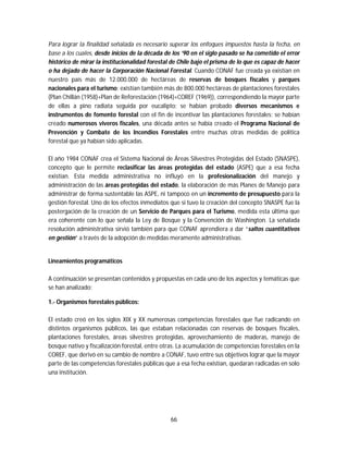 66
Para lograr la finalidad señalada es necesario superar los enfoques impuestos hasta la fecha, en
base a los cuales, desde inicios de la década de los ’90 en el siglo pasado se ha cometido el error
histórico de mirar la institucionalidad forestal de Chile bajo el prisma de lo que es capaz de hacer
o ha dejado de hacer la Corporación Nacional Forestal. Cuando CONAF fue creada ya existían en
nuestro país más de 12.000.000 de hectáreas de reservas de bosques fiscales y parques
nacionales para el turismo; existían también más de 800.000 hectáreas de plantaciones forestales
(Plan Chillán (1958)+Plan de Reforestación (1964)+COREF (1969)), correspondiendo la mayor parte
de ellas a pino radiata seguida por eucalipto; se habían probado diversos mecanismos e
instrumentos de fomento forestal con el fin de incentivar las plantaciones forestales; se habían
creado numerosos viveros fiscales, una década antes se había creado el Programa Nacional de
Prevención y Combate de los Incendios Forestales entre muchas otras medidas de política
forestal que ya habían sido aplicadas.
El año 1984 CONAF crea el Sistema Nacional de Áreas Silvestres Protegidas del Estado (SNASPE),
concepto que le permite reclasificar las áreas protegidas del estado (ASPE) que a esa fecha
existían. Esta medida administrativa no influyó en la profesionalización del manejo y
administración de las áreas protegidas del estado, la elaboración de más Planes de Manejo para
administrar de forma sustentable las ASPE, ni tampoco en un incremento de presupuesto para la
gestión forestal. Uno de los efectos inmediatos que si tuvo la creación del concepto SNASPE fue la
postergación de la creación de un Servicio de Parques para el Turismo, medida esta última que
era coherente con lo que señala la Ley de Bosque y la Convención de Washington. La señalada
resolución administrativa sirvió también para que CONAF aprendiera a dar “saltos cuantitativos
en gestión” a través de la adopción de medidas meramente administrativas.
Lineamientos programáticos
A continuación se presentan contenidos y propuestas en cada uno de los aspectos y temáticas que
se han analizado:
1.- Organismos forestales públicos:
El estado creó en los siglos XIX y XX numerosas competencias forestales que fue radicando en
distintos organismos públicos, las que estaban relacionadas con reservas de bosques fiscales,
plantaciones forestales, áreas silvestres protegidas, aprovechamiento de maderas, manejo de
bosque nativo y fiscalización forestal, entre otras. La acumulación de competencias forestales en la
COREF, que derivó en su cambio de nombre a CONAF, tuvo entre sus objetivos lograr que la mayor
parte de las competencias forestales públicas que a esa fecha existían, quedaran radicadas en solo
una institución.
 