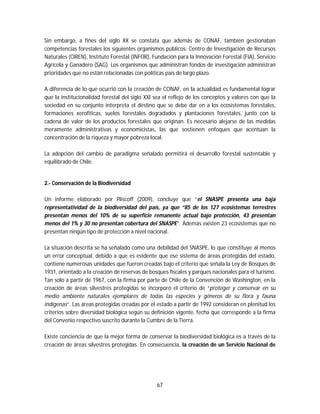 67
Sin embargo, a fines del siglo XX se constata que además de CONAF, también gestionaban
competencias forestales los siguientes organismos públicos: Centro de Investigación de Recursos
Naturales (CIREN), Instituto Forestal (INFOR), Fundación para la Innovación Forestal (FIA), Servicio
Agrícola y Ganadero (SAG). Los organismos que administran fondos de investigación administran
prioridades que no están relacionadas con políticas país de largo plazo.
A diferencia de lo que ocurrió con la creación de CONAF, en la actualidad es fundamental lograr
que la institucionalidad forestal del siglo XXI sea el reflejo de los conceptos y valores con que la
sociedad en su conjunto interpreta el destino que se debe dar en a los ecosistemas forestales,
formaciones xerofíticas, suelos forestales degradados y plantaciones forestales, junto con la
cadena de valor de los productos forestales que originan. Es necesario alejarse de las medidas
meramente administrativas y economicistas, las que sostienen enfoques que acentúan la
concentración de la riqueza y mayor pobreza local.
La adopción del cambio de paradigma señalado permitirá el desarrollo forestal sustentable y
equilibrado de Chile.
2.- Conservación de la Biodiversidad
Un informe elaborado por Pliscoff (2009), concluye que “el SNASPE presenta una baja
representatividad de la biodiversidad del país, ya que “85 de los 127 ecosistemas terrestres
presentan menos del 10% de su superficie remanente actual bajo protección, 43 presentan
menos del 1% y 30 no presentan cobertura del SNASPE”. Además existen 23 ecosistemas que no
presentan ningún tipo de protección a nivel nacional.
La situación descrita se ha señalado como una debilidad del SNASPE, lo que constituye al menos
un error conceptual, debido a que es evidente que ese sistema de áreas protegidas del estado,
contiene numerosas unidades que fueron creadas bajo el criterio que señala la Ley de Bosques de
1931, orientado a la creación de reservas de bosques fiscales y parques nacionales para el turismo.
Tan solo a partir de 1967, con la firma por parte de Chile de la Convención de Washington, en la
creación de áreas silvestres protegidas se incorporó el criterio de “proteger y conservar en su
medio ambiente naturales ejemplares de todas las especies y géneros de su flora y fauna
indígenas”. Las áreas protegidas creadas por el estado a partir de 1992 consideran en plenitud los
criterios sobre diversidad biológica según su definición vigente, fecha que corresponde a la firma
del Convenio respectivo suscrito durante la Cumbre de la Tierra.
Existe conciencia de que la mejor forma de conservar la biodiversidad biológica es a través de la
creación de áreas silvestres protegidas. En consecuencia, la creación de un Servicio Nacional de
 