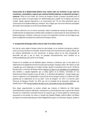 68
Conservación de la Biodiversidad debiera tener tuición sobre los territorios en que están los
ecosistemas, comunidades y especies que contienen biodiversidad que es importante proteger y
conservar. Dicho de otro modo: las reservas de bosques fiscales y parques nacionales para el
turismo que existen en el país deben ser administrados para cumplir con el objetivo que fueron
creados, dando especial importancia a la conservación del 11% de sitios prioritarios para la
conservación de la biodiversidad que contienen. No es lógico que esas áreas silvestres protegidas
del estado estén incluidas en un Servicio de Biodiversidad
De forma coherente con el criterio enunciado, toda la actividad de manejo de bosque nativo y
establecimiento de plantaciones también debe considerar la conservación de sitios prioritarios de
biodiversidad que se definan, motivo por el cual es tan importante terminar con las holguras que
posee la legislación actual para la sustitución de bosques nativos.
3.- Incorporación del bosque nativo como un valor en la cultura nacional.
Por más de cuatro siglos el bosque nativo ha sido tratado, en un contexto conceptual y valórico,
como un recurso forestal no renovable. Desde los inicios de la formación de la cultura chilena, por
los motivos identificados en este documento, el bosque nativo no ha sido incorporado al
desarrollo del país y, por lo tanto, ha quedado sistemáticamente fuera también de la
institucionalidad que para tal fin se ha forjado.
Prueba de lo señalado son los dilatados plazos, demoras y omisiones, que se han dado en la
elaboración de la legislación forestal necesaria para proteger el bosque nativo. Me refiero no solo
a aquella que se ha elaborado en el último tiempo, donde la tramitación de la Ley Nº 20.283 de
Recuperación y Fomento del Bosque Nativo demoró 13 años en ser aprobada en el parlamento,
sino también, a aquella legislación que se debía aplicar en la Colonia, contenidas en "Las
Ordenanzas de Nueva España y Leyes de India" y "La Novísima Recopilación", cuerpos legales que
nunca se aplicaron en lo relacionado a la protección de los bosques nativos en el Reino de Chile,
pasando por la elaboración de la Ley sobre "corta de bosques" de 1872 o el decreto sobre
"Reservas de Bosques Fiscales" de 1879, que son el resultado de las denuncias realizadas por
Claudio Gay en 1840, las que tardaron 40 años en ser convertidas en leyes de la República.
Para mayor argumentación es preciso señalar que inclusive el Gobierno de Chile ignoró
sistemáticamente todas las solicitudes, conclusiones y recomendaciones que respecto del manejo
forestal con rendimiento sostenido hicieron los expertos que el mismo gobierno contrató para
asesorarlos en tal sentido, me refiero a: Claudio Gay, Rodulfo Philippi, Federico Albert, las Misión
de Expertos Forestales lideradas por Irvine Haig primero y por Lars Hartmann después, olvido en
 