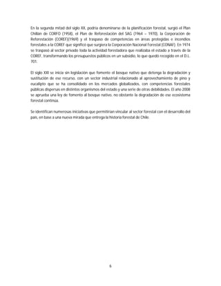 6
En la segunda mitad del siglo XX, podría denominarse de la planificación forestal, surgió el Plan
Chillán de CORFO (1958), el Plan de Reforestación del SAG (1964 – 1970), la Corporación de
Reforestación (COREF)(1969) y el traspaso de competencias en áreas protegidas e incendios
forestales a la COREF que significó que surgiera la Corporación Nacional Forestal (CONAF). En 1974
se traspasó al sector privado toda la actividad forestadora que realizaba el estado a través de la
COREF, transformando los presupuestos públicos en un subsidio, lo que quedó recogido en el D.L.
701.
El siglo XXI se inicia sin legislación que fomente el bosque nativo que detenga la degradación y
sustitución de ese recurso, con un sector industrial relacionado al aprovechamiento de pino y
eucalipto que se ha consolidado en los mercados globalizados, con competencias forestales
públicas dispersas en distintos organismos del estado y una serie de otras debilidades. El año 2008
se aprueba una ley de fomento al bosque nativo, no obstante la degradación de ese ecosistema
forestal continúa.
Se identifican numerosas iniciativas que permitirían vincular al sector forestal con el desarrollo del
país, en base a una nueva mirada que entrega la historia forestal de Chile.
 