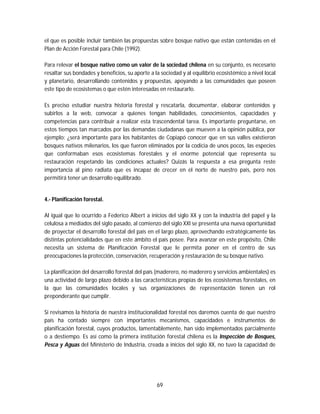 69
el que es posible incluir también las propuestas sobre bosque nativo que están contenidas en el
Plan de Acción Forestal para Chile (1992).
Para relevar el bosque nativo como un valor de la sociedad chilena en su conjunto, es necesario
resaltar sus bondades y beneficios, su aporte a la sociedad y al equilibrio ecosistémico a nivel local
y planetario, desarrollando contenidos y propuestas, apoyando a las comunidades que poseen
este tipo de ecosistemas o que estén interesadas en restaurarlo.
Es preciso estudiar nuestra historia forestal y rescatarla, documentar, elaborar contenidos y
subirlos a la web, convocar a quienes tengan habilidades, conocimientos, capacidades y
competencias para contribuir a realizar esta trascendental tarea. Es importante preguntarse, en
estos tiempos tan marcados por las demandas ciudadanas que mueven a la opinión pública, por
ejemplo: ¿será importante para los habitantes de Copiapó conocer que en sus valles existieron
bosques nativos milenarios, los que fueron eliminados por la codicia de unos pocos, las especies
que conformaban esos ecosistemas forestales y el enorme potencial que representa su
restauración respetando las condiciones actuales? Quizás la respuesta a esa pregunta reste
importancia al pino radiata que es incapaz de crecer en el norte de nuestro país, pero nos
permitirá tener un desarrollo equilibrado.
4.- Planificación forestal.
Al igual que lo ocurrido a Federico Albert a inicios del siglo XX y con la industria del papel y la
celulosa a mediados del siglo pasado, al comienzo del siglo XXI se presenta una nueva oportunidad
de proyectar el desarrollo forestal del país en el largo plazo, aprovechando estratégicamente las
distintas potencialidades que en este ámbito el país posee. Para avanzar en este propósito, Chile
necesita un sistema de Planificación Forestal que le permita poner en el centro de sus
preocupaciones la protección, conservación, recuperación y restauración de su bosque nativo.
La planificación del desarrollo forestal del país (maderero, no maderero y servicios ambientales) es
una actividad de largo plazo debido a las características propias de los ecosistemas forestales, en
la que las comunidades locales y sus organizaciones de representación tienen un rol
preponderante que cumplir.
Si revisamos la historia de nuestra institucionalidad forestal nos daremos cuenta de que nuestro
país ha contado siempre con importantes mecanismos, capacidades e instrumentos de
planificación forestal, cuyos productos, lamentablemente, han sido implementados parcialmente
o a destiempo. Es así como la primera institución forestal chilena es la Inspección de Bosques,
Pesca y Aguas del Ministerio de Industria, creada a inicios del siglo XX, no tuvo la capacidad de
 