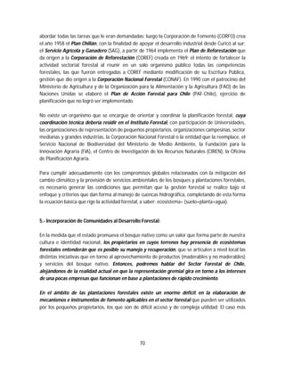 70
abordar todas las tareas que le eran demandadas; luego la Corporación de Fomento (CORFO) crea
el año 1958 el Plan Chillán, con la finalidad de apoyar el desarrollo industrial desde Curicó al sur;
el Servicio Agrícola y Ganadero (SAG), a partir de 1964 implementa el Plan de Reforestación que
da origen a la Corporación de Reforestación (COREF) creada en 1969; el intento de fortalecer la
actividad sectorial forestal al reunir en un solo organismo público todas las competencias
forestales, las que fueron entregadas a COREF mediante modificación de su Escritura Pública,
gestión que dio origen a la Corporación Nacional Forestal (CONAF). En 1990 con el patrocinio del
Ministerio de Agricultura y de la Organización para la Alimentación y la Agricultura (FAO) de las
Naciones Unidas se elaboró el Plan de Acción Forestal para Chile (PAF-Chile), ejercicio de
planificación que no logró ser implementado.
No existe un organismo que se encargue de orientar y coordinar la planificación forestal, cuya
coordinación técnica debería residir en el Instituto Forestal, con participación de Universidades,
las organizaciones de representación de pequeños propietarios, organizaciones campesinas, sector
medianas y grandes industrias, la Corporación Nacional Forestal o la entidad que la reemplace, el
Servicio Nacional de Biodiversidad del Ministerio de Medio Ambiente, la Fundación para la
Innovación Agraria (FIA), el Centro de Investigación de los Recursos Naturales (CIREN), la Oficina
de Planificación Agraria.
Para cumplir adecuadamente con los compromisos globales relacionados con la mitigación del
cambio climático y la provisión de servicios ambientales de los bosques y plantaciones forestales,
es necesario generar las condiciones que permitan que la gestión forestal se realice bajo el
enfoque y criterios que dan forma al manejo de cuencas hidrográfica, completando de esta forma
la ecuación básica que rige la actividad forestal, a saber: ecosistema= (suelo+planta+agua).
5.- Incorporación de Comunidades al Desarrollo Forestal:
En la medida que el estado promueva el bosque nativo como un valor que forma parte de nuestra
cultura e identidad nacional, los propietarios en cuyos terrenos hay presencia de ecosistemas
forestales entenderán que es posible su manejo y recuperación, que se articulen a nivel local las
distintas iniciativas que en torno al aprovechamiento de productos (maderables y no maderables)
y servicios del bosque nativo. Entonces, podremos hablar del Sector Forestal de Chile,
alejándonos de la realidad actual en que la representación gremial gira en torno a los intereses
de una pocas empresas que funcionan en base a plantaciones de rápido crecimiento.
En el ámbito de las plantaciones forestales existe un enorme déficit en la elaboración de
mecanismos e instrumentos de fomento aplicables en el sector forestal que pueden ser utilizados
por los pequeños propietarios, los que son de difícil acceso y de compleja utilidad. El caso más
 