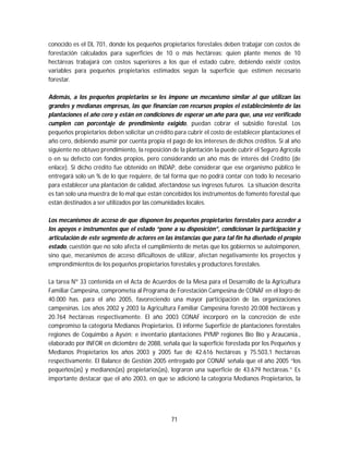 71
conocido es el DL 701, donde los pequeños propietarios forestales deben trabajar con costos de
forestación calculados para superficies de 10 o más hectáreas; quien plante menos de 10
hectáreas trabajará con costos superiores a los que el estado cubre, debiendo existir costos
variables para pequeños propietarios estimados según la superficie que estimen necesario
forestar.
Además, a los pequeños propietarios se les impone un mecanismo similar al que utilizan las
grandes y medianas empresas, las que financian con recursos propios el establecimiento de las
plantaciones el año cero y están en condiciones de esperar un año para que, una vez verificado
cumplen con porcentaje de prendimiento exigido, puedan cobrar el subsidio forestal. Los
pequeños propietarios deben solicitar un crédito para cubrir el costo de establecer plantaciones el
año cero, debiendo asumir por cuenta propia el pago de los intereses de dichos créditos. Si al año
siguiente no obtuvo prendimiento, la reposición de la plantación la puede cubrir el Seguro Agrícola
o en su defecto con fondos propios, pero considerando un año más de interés del Crédito (de
enlace). Si dicho crédito fue obtenido en INDAP, debe considerar que ese organismo público le
entregará solo un % de lo que requiere, de tal forma que no podrá contar con todo lo necesario
para establecer una plantación de calidad, afectándose sus ingresos futuros. La situación descrita
es tan solo una muestra de lo mal que están concebidos los instrumentos de fomento forestal que
están destinados a ser utilizados por las comunidades locales.
Los mecanismos de acceso de que disponen los pequeños propietarios forestales para acceder a
los apoyos e instrumentos que el estado “pone a su disposición”, condicionan la participación y
articulación de este segmento de actores en las instancias que para tal fin ha diseñado el propio
estado, cuestión que no solo afecta el cumplimiento de metas que los gobiernos se autoimponen,
sino que, mecanismos de acceso dificultosos de utilizar, afectan negativamente los proyectos y
emprendimientos de los pequeños propietarios forestales y productores forestales.
La tarea Nº 33 contenida en el Acta de Acuerdos de la Mesa para el Desarrollo de la Agricultura
Familiar Campesina, comprometía al Programa de Forestación Campesina de CONAF en el logro de
40.000 has. para el año 2005, favoreciendo una mayor participación de las organizaciones
campesinas. Los años 2002 y 2003 la Agricultura Familiar Campesina forestó 20.008 hectáreas y
20.764 hectáreas respectivamente. El año 2003 CONAF incorporó en la concreción de este
compromiso la categoría Medianos Propietarios. El informe Superficie de plantaciones forestales
regiones de Coquimbo a Aysén; e inventario plantaciones PYMP regiones Bío Bío y Araucanía.,
elaborado por INFOR en diciembre de 2088, señala que la superficie forestada por los Pequeños y
Medianos Propietarios los años 2003 y 2005 fue de 42.616 hectáreas y 75.503,1 hectáreas
respectivamente. El Balance de Gestión 2005 entregado por CONAF señala que el año 2005 “los
pequeños(as) y medianos(as) propietarios(as), lograron una superficie de 43.679 hectáreas.” Es
importante destacar que el año 2003, en que se adicionó la categoría Medianos Propietarios, la
 