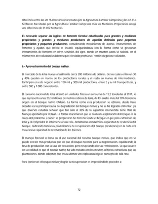 72
diferencia entre las 20.764 hectáreas forestadas por la Agricultura Familiar Campesina y las 42.616
hectáreas forestadas por la Agricultura Familiar Campesina más los Medianos Propietarios arroja
una diferencia de 21.852 hectáreas.
Es necesario separar las lógicas de fomento forestal establecidas para grandes y medianos
propietarios y grandes y medianos productores de aquellas definidas para pequeños
propietarios y pequeños productores, considerando mecanismos de acceso, instrumentos de
fomento y ayudas que ofrece el estado, equiparándolas con la forma como se gestionan
instrumentos de fomento en otros servicios del agro, donde en muchos casos se solicita, en el
mismo mes de realizadas las labores que el estado promueve, rendir los gastos realizados.
6.- Aprovechamiento del bosque nativo:
El mercado de la leña mueve anualmente cerca 200 millones de dólares, de los cuales entre un 30
y 40% quedan en manos de los productores rurales y el resto en manos de intermediarios.
Participan en este negocio entre 150 mil y 300 mil productores, entre 5 y 6 mil transportistas, y
entre 500 y 1.000 comerciantes.
El consumo nacional de leña alcanzó en unidades físicas un consumo de 15,5 toneladas el 2011, lo
que representa unos 20,3 millones de metros cúbicos de leña, de los cuales más del 50% tienen su
origen en el bosque nativo Chileno. La forma como esta producción se obtiene, desde hace
décadas es la principal causa de degradación del bosque nativo y no se ha logrado enfrentar, ya
que diversos estudios señalan que tan solo el 30% de la superficie intervenida tiene Plan de
Manejo aprobado por CONAF. La forma irracional en que se realiza la explotación del bosque es la
causa del problema, a saber: el propietario del terreno vende el bosque en pie para extracción de
leña y el comprador lo interviene a tala rasa, debilitando al máximo la capacidad de resiliencia del
bosque, radicando todas las posibilidades de recuperación del bosque (resiliencia) en la cada vez
más escasa capacidad de retoñación de los tocones.
El manejo forestal se basa en el uso racional del recurso bosque nativo, que indica que no se
puede extraer más productos que los que el bosque necesita para su regeneración, equilibrando la
tasa de producción con la tasa de extracción, pero respetando ciertas restricciones. Lo que ocurre
en la realidad es que el bosque nativo ha sido tratado con los mismos criterios extractivos que las
plantaciones, donde sabemos que estas últimas son explotadas bajo el concepto de tala rasa.
Para conservar el bosque nativo y lograr su recuperación es imprescindible proceder a:
 