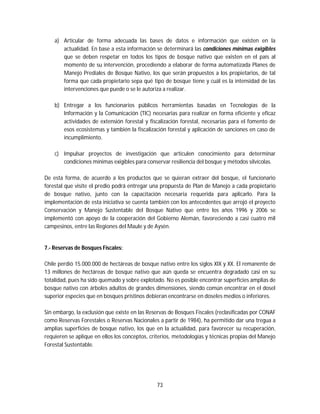 73
a) Articular de forma adecuada las bases de datos e información que existen en la
actualidad. En base a esta información se determinará las condiciones mínimas exigibles
que se deben respetar en todos los tipos de bosque nativo que existen en el país al
momento de su intervención, procediendo a elaborar de forma automatizada Planes de
Manejo Prediales de Bosque Nativo, los que serán propuestos a los propietarios, de tal
forma que cada propietario sepa qué tipo de bosque tiene y cuál es la intensidad de las
intervenciones que puede o se le autoriza a realizar.
b) Entregar a los funcionarios públicos herramientas basadas en Tecnologías de la
Información y la Comunicación (TIC) necesarias para realizar en forma eficiente y eficaz
actividades de extensión forestal y fiscalización forestal, necesarias para el fomento de
esos ecosistemas y también la fiscalización forestal y aplicación de sanciones en caso de
incumplimiento.
c) Impulsar proyectos de investigación que articulen conocimiento para determinar
condiciones mínimas exigibles para conservar resiliencia del bosque y métodos silvícolas.
De esta forma, de acuerdo a los productos que se quieran extraer del bosque, el funcionario
forestal que visite el predio podrá entregar una propuesta de Plan de Manejo a cada propietario
de bosque nativo, junto con la capacitación necesaria requerida para aplicarlo. Para la
implementación de esta iniciativa se cuenta también con los antecedentes que arrojó el proyecto
Conservación y Manejo Sustentable del Bosque Nativo que entre los años 1996 y 2006 se
implementó con apoyo de la cooperación del Gobierno Alemán, favoreciendo a casi cuatro mil
campesinos, entre las Regiones del Maule y de Aysén.
7.- Reservas de Bosques Fiscales:
Chile perdió 15.000.000 de hectáreas de bosque nativo entre los siglos XIX y XX. El remanente de
13 millones de hectáreas de bosque nativo que aún queda se encuentra degradado casi en su
totalidad, pues ha sido quemado y sobre explotado. No es posible encontrar superficies amplias de
bosque nativo con árboles adultos de grandes dimensiones, siendo común encontrar en el dosel
superior especies que en bosques prístinos debieran encontrarse en doseles medios o inferiores.
Sin embargo, la exclusión que existe en las Reservas de Bosques Fiscales (reclasificadas por CONAF
como Reservas Forestales o Reservas Nacionales a partir de 1984), ha permitido dar una tregua a
amplias superficies de bosque nativo, los que en la actualidad, para favorecer su recuperación,
requieren se aplique en ellos los conceptos, criterios, metodologías y técnicas propias del Manejo
Forestal Sustentable.
 