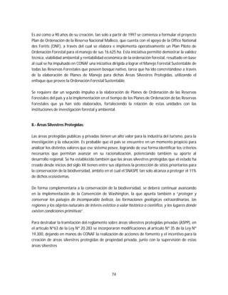 74
Es así como a 90 años de su creación, tan solo a partir de 1997 se comienza a formular el proyecto
Plan de Ordenación de la Reserva Nacional Malleco, que cuenta con el apoyo de la Office National
des Forêts (ONF), a través del cual se elabora e implementa operativamente un Plan Piloto de
Ordenación Forestal para el manejo de sus 16.625 ha. Esta iniciativa permitió demostrar la validez
técnica, viabilidad ambiental y rentabilidad económica de la ordenación forestal, resultado en base
al cual se ha impulsado en CONAF una iniciativa dirigida a lograr el Manejo Forestal Sustentable de
todas las Reservas Forestales que poseen bosque nativo, tarea que ha ido concretándose a través
de la elaboración de Planes de Manejo para dichas Áreas Silvestres Protegidas, utilizando el
enfoque que provee la Ordenación Forestal Sustentable.
Se requiere dar un segundo impulso a la elaboración de Planes de Ordenación de las Reservas
Forestales del país y a la implementación en el tiempo de los Planes de Ordenación de las Reservas
Forestales que ya han sido elaborados, fortaleciendo la relación de estas unidades con las
instituciones de investigación forestal y ambiental.
8.- Áreas Silvestres Protegidas:
Las áreas protegidas públicas y privadas tienen un alto valor para la industria del turismo, para la
investigación y la educación. Es probable que el país se encuentre en un momento propicio para
analizar los distintos valores que ese sistema posee, logrando de esa forma identificar los criterios
necesarios que permitan avanzar en su racionalización, potenciando también su aporte al
desarrollo regional. Se ha establecido también que las áreas silvestres protegidas que el estado ha
creado desde inicios del siglo XX tienen entre sus objetivos la protección de sitios prioritarios para
la conservación de la biodiversidad, ámbito en el cual el SNASPE tan solo alcanza a proteger el 11%
de dichos ecosistemas.
De forma complementaria a la conservación de la biodiversidad, se deberá continuar avanzando
en la implementación de la Convención de Washington, la que apunta también a “proteger y
conservar los paisajes de incomparable belleza, las formaciones geológicas extraordinarias, las
regiones y los objetos naturales de interés estético o valor histórico o científico, y los lugares donde
existen condiciones primitivas”.
Para destrabar la tramitación del reglamento sobre áreas silvestres protegidas privadas (ASPP), en
el artículo Nº63 de la Ley Nº 20.283 se incorporaron modificaciones al artículo Nº 35 de la Ley Nº
19,300, dejando en manos de CONAF la realización de acciones de fomento y el incentivo para la
creación de áreas silvestres protegidas de propiedad privada, junto con la supervisión de estas
áreas silvestres
 