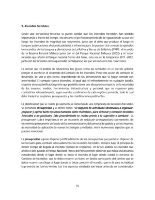 75
9.- Incendios Forestales:
Desde una perspectiva histórica se puede señalar que los incendios forestales han perdido
importancia a través del tiempo. No obstante el perfeccionamiento de la regulación de su uso del
fuego, los incendios de magnitud son recurrentes, junto con el daño que produce el fuego en
bosques y plantaciones afectando poblados e infraestructura. Se pueden citar a modo de ejemplos
los incendios de los bosques y plantaciones de La Rufina y Sierras de Bellavista (1999); el incendio
de la Reserva Forestal Malleco junto con el del Parque Nacional Tolhuaca (2002) y el tercer
incendio que afectó al Parque nacional Torres del Paine, esta vez en la temporada 2011 -2012,
junto con los incendios de las quebradas de Valparaíso los que son cada vez más recurrentes.
Es común que el análisis de situaciones tan graves como las señaladas en el párrafo anterior
pongan el acento en el desarrollo del combate de los incendios. Pero esta acción de combatir se
desarrolla, de una u otra forma, dependiendo de las prevenciones que se hayan tomado con
anterioridad. El combate contra incendios, al igual que el enfrentamiento en cualquier batalla,
requiera de una planificación previa que posibilita tener una idea precisa respecto de la necesidad
de los insumos, medios, herramientas, infraestructura y personal, que se requieren para
combatirlos adecuadamente, según sean las condiciones de cada región o provincia, todo lo cual
debe traducirse en planes, presupuestos y las coordinaciones pertinentes.
La planificación que se realiza previamente al comienzo de una temporada de incendios forestales
se denomina Presupresión y se define como: “el conjunto de actividades destinadas a organizar,
preparar y operar tanto recursos humanos como materiales, para detectar y combatir incendios
forestales o de pastizales. Este procedimiento se realiza previo a la supresión o combate”. La
presupresión cobra importancia en un escenario de reducción presupuestaria permanente, de
incremento permanente del costo de las remuneraciones del personal brigadista y de los insumos,
de necesidad de aplicación de nuevas tecnologías y métodos, entre numerosos aspectos que se
pueden mencionar.
La presupresión supone disponer justificadamente de los presupuestos que permitan disponer de
lo necesario para combatir adecuadamente los incendios forestales, siempre bajo el principio de
menor tiempo de llegada al incendio (tiempo de respuesta). Un breve análisis del incendio que
afectó el año pasado al Parque Nacional Torres del Paine permite observar que había una distancia
considerable desde el lugar donde se inició el incendio al lugar donde estaba el personal de
Combate de Incendios; que se debía recorrer un tramo en lancha como parte del camino que se
debía recorrer para llegar al lugar donde se debía combatir el incendio; que en la zona es habitual
la presencia de fuertes vientos. Los tres aspectos señalados son importantes de ser considerados
 
