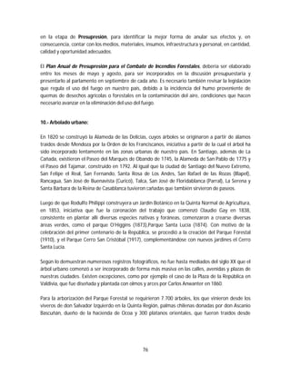 76
en la etapa de Presupresión, para identificar la mejor forma de anular sus efectos y, en
consecuencia, contar con los medios, materiales, insumos, infraestructura y personal, en cantidad,
calidad y oportunidad adecuados.
El Plan Anual de Presupresión para el Combate de Incendios Forestales, debería ser elaborado
entre los meses de mayo y agosto, para ser incorporados en la discusión presupuestaria y
presentarlo al parlamento en septiembre de cada año. Es necesario también revisar la legislación
que regula el uso del fuego en nuestro país, debido a la incidencia del humo proveniente de
quemas de desechos agrícolas o forestales en la contaminación del aire, condiciones que hacen
necesario avanzar en la eliminación del uso del fuego.
10.- Arbolado urbano:
En 1820 se construyó la Alameda de las Delicias, cuyos árboles se originaron a partir de álamos
traídos desde Mendoza por la Orden de los Franciscanos, iniciativa a partir de la cual el árbol ha
sido incorporado lentamente en las zonas urbanas de nuestro país. En Santiago, además de La
Cañada, existieron el Paseo del Marqués de Obando de 1745, la Alameda de San Pablo de 1775 y
el Paseo del Tajamar, construido en 1792. Al igual que la ciudad de Santiago del Nuevo Extremo,
San Felipe el Real, San Fernando, Santa Rosa de Los Andes, San Rafael de las Rozas (Illapel),
Rancagua, San José de Buenavista (Curicó), Talca, San José de Floridablanca (Parral), La Serena y
Santa Bárbara de la Reina de Casablanca tuvieron cañadas que también sirvieron de paseos.
Luego de que Rodulfo Philippi construyera un Jardín Botánico en la Quinta Normal de Agricultura,
en 1853, iniciativa que fue la coronación del trabajo que comenzó Claudio Gay en 1838,
consistente en plantar allí diversas especies nativas y foráneas, comenzaron a crearse diversas
áreas verdes, como el parque O’Higgins (1873),Parque Santa Lucía (1874). Con motivo de la
celebración del primer centenario de la República, se procedió a la creación del Parque Forestal
(1910), y el Parque Cerro San Cristóbal (1917), complementándose con nuevos jardines el Cerro
Santa Lucía.
Según lo demuestran numerosos registros fotográficos, no fue hasta mediados del siglo XX que el
árbol urbano comenzó a ser incorporado de forma más masiva en las calles, avenidas y plazas de
nuestras ciudades. Existen excepciones, como por ejemplo el caso de la Plaza de la República en
Valdivia, que fue diseñada y plantada con olmos y arces por Carlos Anwanter en 1860.
Para la arborización del Parque Forestal se requirieron 7.700 árboles, los que vinieron desde los
viveros de don Salvador Izquierdo en la Quinta Región, palmas chilenas donadas por don Ascanio
Bascuñán, dueño de la hacienda de Ocoa y 300 plátanos orientales, que fueron traídos desde
 